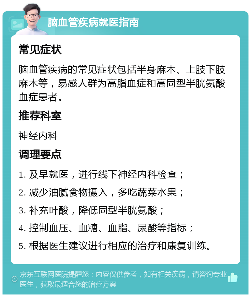 脑血管疾病就医指南 常见症状 脑血管疾病的常见症状包括半身麻木、上肢下肢麻木等，易感人群为高脂血症和高同型半胱氨酸血症患者。 推荐科室 神经内科 调理要点 1. 及早就医，进行线下神经内科检查； 2. 减少油腻食物摄入，多吃蔬菜水果； 3. 补充叶酸，降低同型半胱氨酸； 4. 控制血压、血糖、血脂、尿酸等指标； 5. 根据医生建议进行相应的治疗和康复训练。