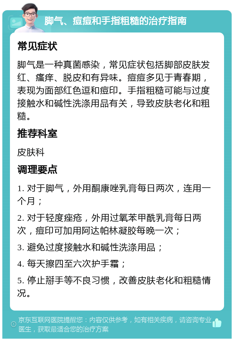 脚气、痘痘和手指粗糙的治疗指南 常见症状 脚气是一种真菌感染，常见症状包括脚部皮肤发红、瘙痒、脱皮和有异味。痘痘多见于青春期，表现为面部红色逗和痘印。手指粗糙可能与过度接触水和碱性洗涤用品有关，导致皮肤老化和粗糙。 推荐科室 皮肤科 调理要点 1. 对于脚气，外用酮康唑乳膏每日两次，连用一个月； 2. 对于轻度痤疮，外用过氧苯甲酰乳膏每日两次，痘印可加用阿达帕林凝胶每晚一次； 3. 避免过度接触水和碱性洗涤用品； 4. 每天擦四至六次护手霜； 5. 停止掰手等不良习惯，改善皮肤老化和粗糙情况。