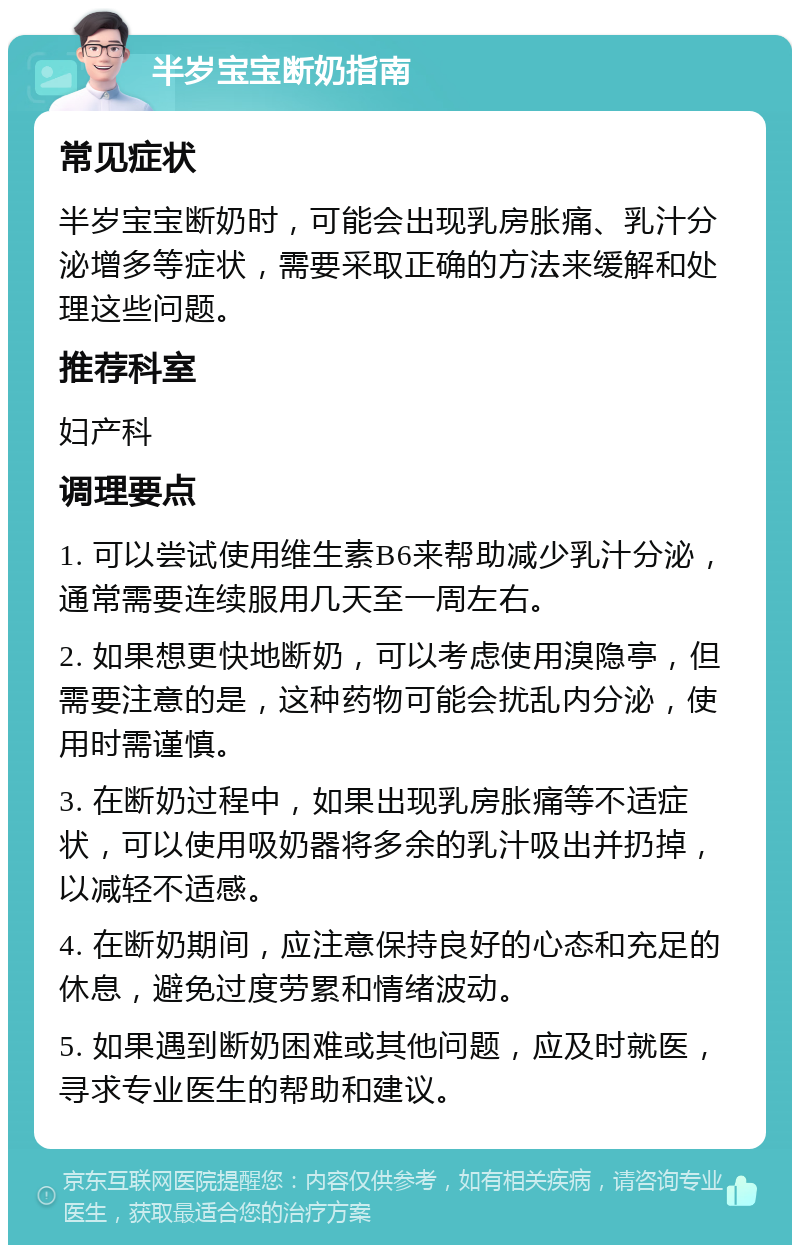 半岁宝宝断奶指南 常见症状 半岁宝宝断奶时，可能会出现乳房胀痛、乳汁分泌增多等症状，需要采取正确的方法来缓解和处理这些问题。 推荐科室 妇产科 调理要点 1. 可以尝试使用维生素B6来帮助减少乳汁分泌，通常需要连续服用几天至一周左右。 2. 如果想更快地断奶，可以考虑使用溴隐亭，但需要注意的是，这种药物可能会扰乱内分泌，使用时需谨慎。 3. 在断奶过程中，如果出现乳房胀痛等不适症状，可以使用吸奶器将多余的乳汁吸出并扔掉，以减轻不适感。 4. 在断奶期间，应注意保持良好的心态和充足的休息，避免过度劳累和情绪波动。 5. 如果遇到断奶困难或其他问题，应及时就医，寻求专业医生的帮助和建议。