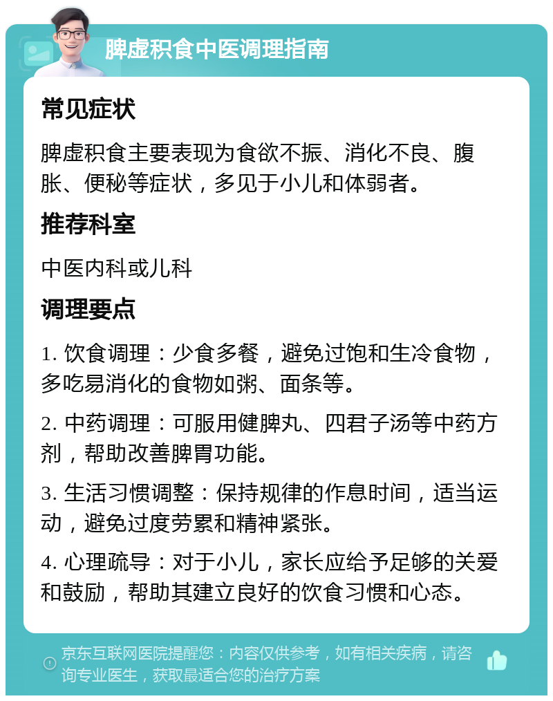 脾虚积食中医调理指南 常见症状 脾虚积食主要表现为食欲不振、消化不良、腹胀、便秘等症状，多见于小儿和体弱者。 推荐科室 中医内科或儿科 调理要点 1. 饮食调理：少食多餐，避免过饱和生冷食物，多吃易消化的食物如粥、面条等。 2. 中药调理：可服用健脾丸、四君子汤等中药方剂，帮助改善脾胃功能。 3. 生活习惯调整：保持规律的作息时间，适当运动，避免过度劳累和精神紧张。 4. 心理疏导：对于小儿，家长应给予足够的关爱和鼓励，帮助其建立良好的饮食习惯和心态。