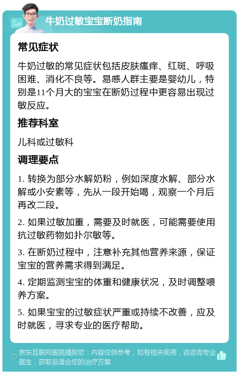 牛奶过敏宝宝断奶指南 常见症状 牛奶过敏的常见症状包括皮肤瘙痒、红斑、呼吸困难、消化不良等。易感人群主要是婴幼儿，特别是11个月大的宝宝在断奶过程中更容易出现过敏反应。 推荐科室 儿科或过敏科 调理要点 1. 转换为部分水解奶粉，例如深度水解、部分水解或小安素等，先从一段开始喝，观察一个月后再改二段。 2. 如果过敏加重，需要及时就医，可能需要使用抗过敏药物如扑尔敏等。 3. 在断奶过程中，注意补充其他营养来源，保证宝宝的营养需求得到满足。 4. 定期监测宝宝的体重和健康状况，及时调整喂养方案。 5. 如果宝宝的过敏症状严重或持续不改善，应及时就医，寻求专业的医疗帮助。