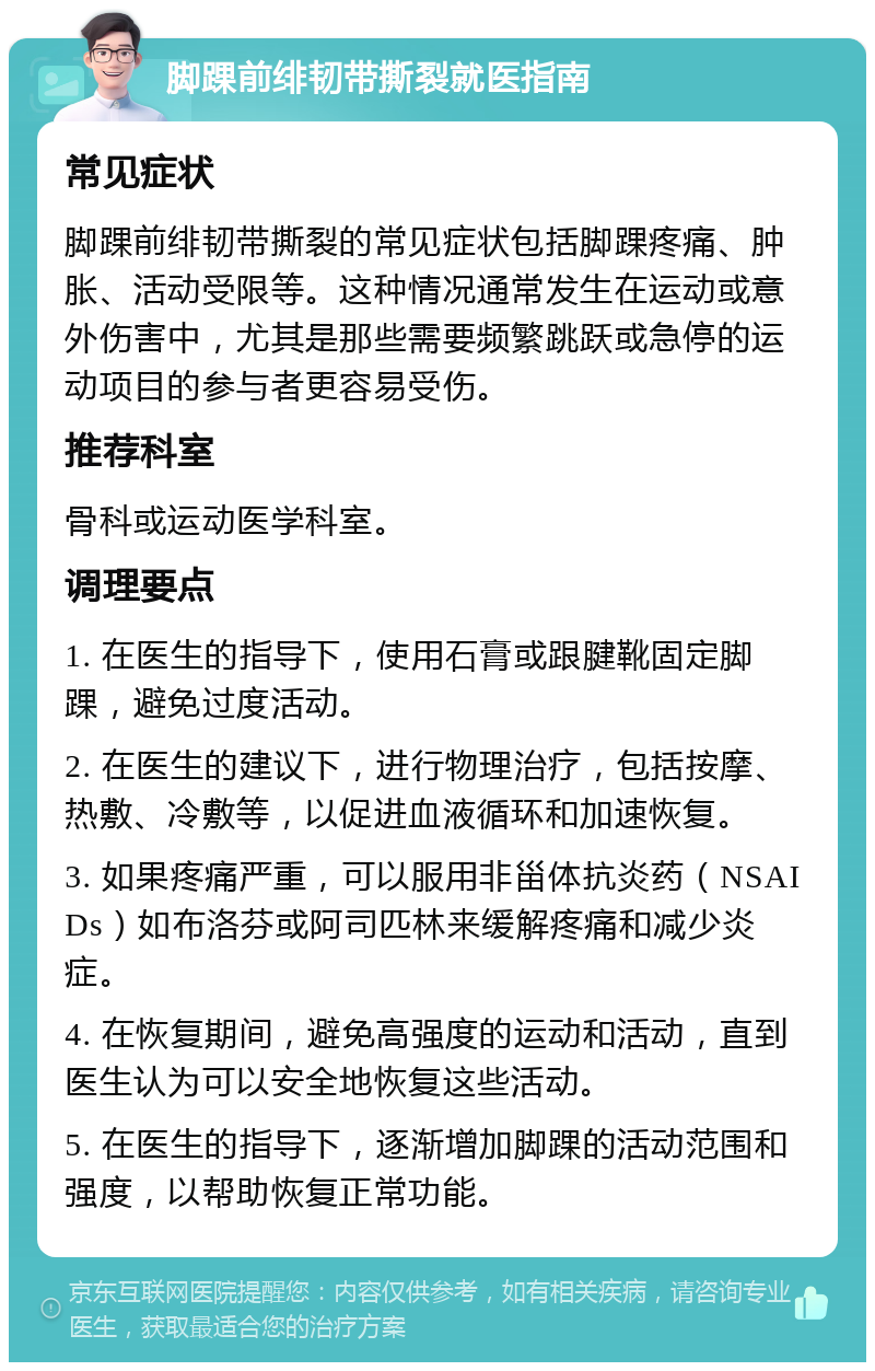 脚踝前绯韧带撕裂就医指南 常见症状 脚踝前绯韧带撕裂的常见症状包括脚踝疼痛、肿胀、活动受限等。这种情况通常发生在运动或意外伤害中，尤其是那些需要频繁跳跃或急停的运动项目的参与者更容易受伤。 推荐科室 骨科或运动医学科室。 调理要点 1. 在医生的指导下，使用石膏或跟腱靴固定脚踝，避免过度活动。 2. 在医生的建议下，进行物理治疗，包括按摩、热敷、冷敷等，以促进血液循环和加速恢复。 3. 如果疼痛严重，可以服用非甾体抗炎药（NSAIDs）如布洛芬或阿司匹林来缓解疼痛和减少炎症。 4. 在恢复期间，避免高强度的运动和活动，直到医生认为可以安全地恢复这些活动。 5. 在医生的指导下，逐渐增加脚踝的活动范围和强度，以帮助恢复正常功能。