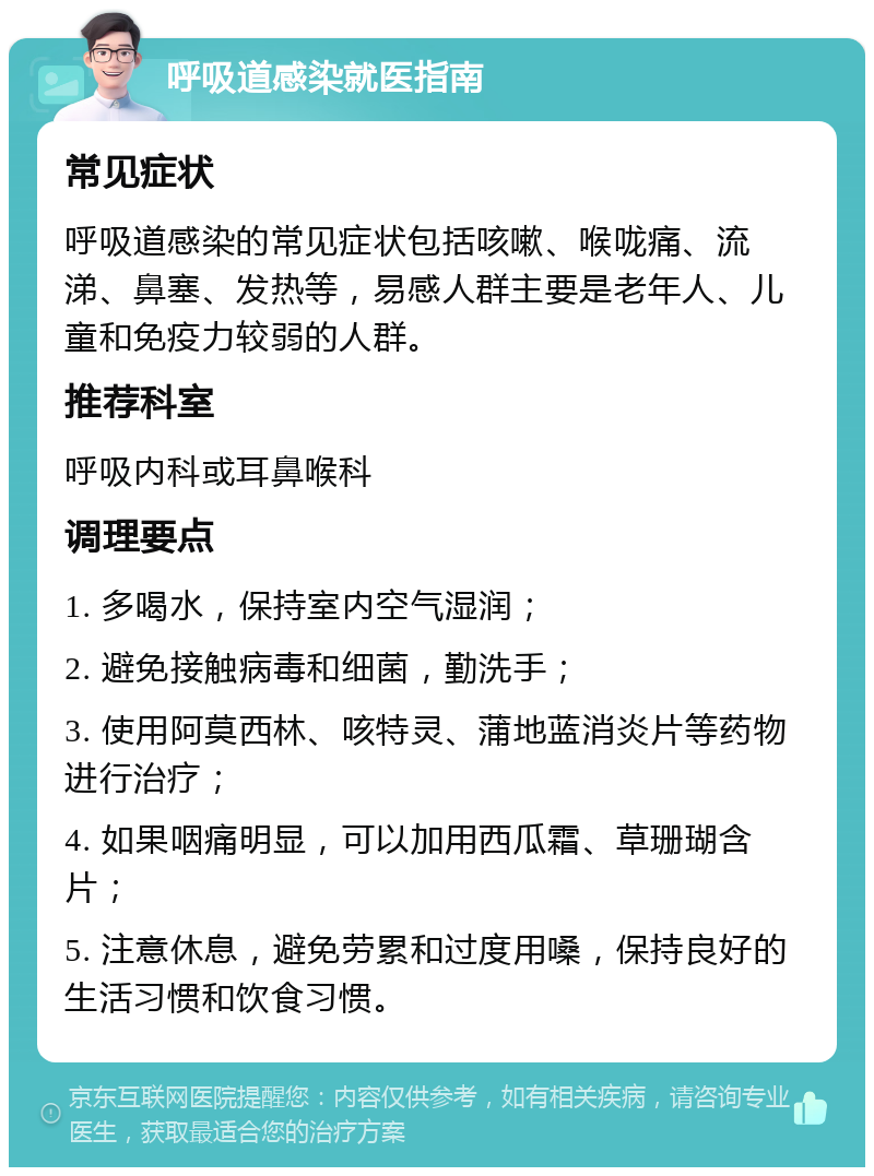 呼吸道感染就医指南 常见症状 呼吸道感染的常见症状包括咳嗽、喉咙痛、流涕、鼻塞、发热等，易感人群主要是老年人、儿童和免疫力较弱的人群。 推荐科室 呼吸内科或耳鼻喉科 调理要点 1. 多喝水，保持室内空气湿润； 2. 避免接触病毒和细菌，勤洗手； 3. 使用阿莫西林、咳特灵、蒲地蓝消炎片等药物进行治疗； 4. 如果咽痛明显，可以加用西瓜霜、草珊瑚含片； 5. 注意休息，避免劳累和过度用嗓，保持良好的生活习惯和饮食习惯。