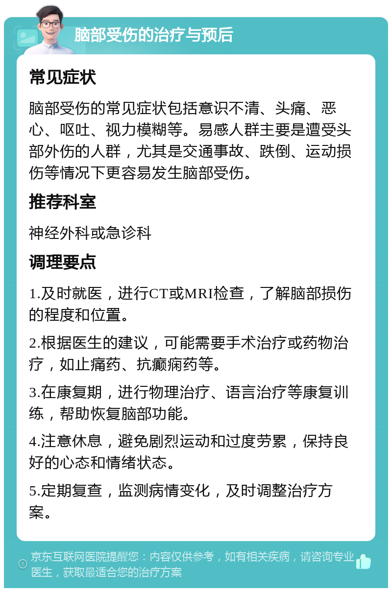 脑部受伤的治疗与预后 常见症状 脑部受伤的常见症状包括意识不清、头痛、恶心、呕吐、视力模糊等。易感人群主要是遭受头部外伤的人群，尤其是交通事故、跌倒、运动损伤等情况下更容易发生脑部受伤。 推荐科室 神经外科或急诊科 调理要点 1.及时就医，进行CT或MRI检查，了解脑部损伤的程度和位置。 2.根据医生的建议，可能需要手术治疗或药物治疗，如止痛药、抗癫痫药等。 3.在康复期，进行物理治疗、语言治疗等康复训练，帮助恢复脑部功能。 4.注意休息，避免剧烈运动和过度劳累，保持良好的心态和情绪状态。 5.定期复查，监测病情变化，及时调整治疗方案。