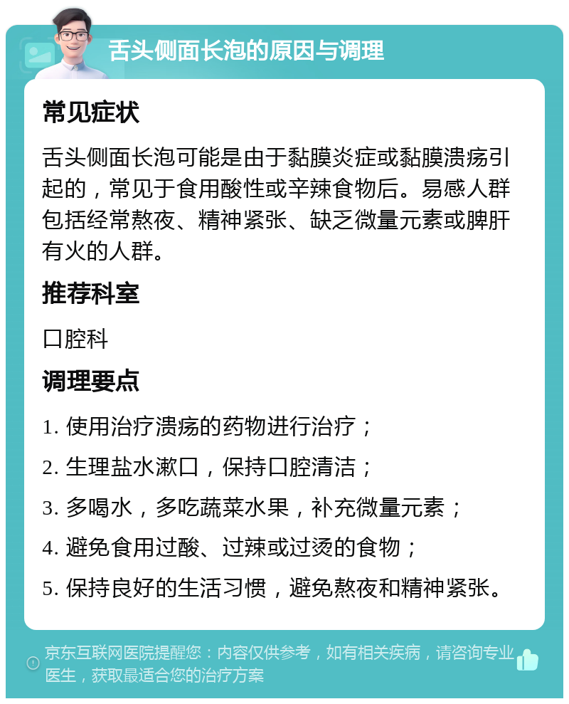 舌头侧面长泡的原因与调理 常见症状 舌头侧面长泡可能是由于黏膜炎症或黏膜溃疡引起的，常见于食用酸性或辛辣食物后。易感人群包括经常熬夜、精神紧张、缺乏微量元素或脾肝有火的人群。 推荐科室 口腔科 调理要点 1. 使用治疗溃疡的药物进行治疗； 2. 生理盐水漱口，保持口腔清洁； 3. 多喝水，多吃蔬菜水果，补充微量元素； 4. 避免食用过酸、过辣或过烫的食物； 5. 保持良好的生活习惯，避免熬夜和精神紧张。