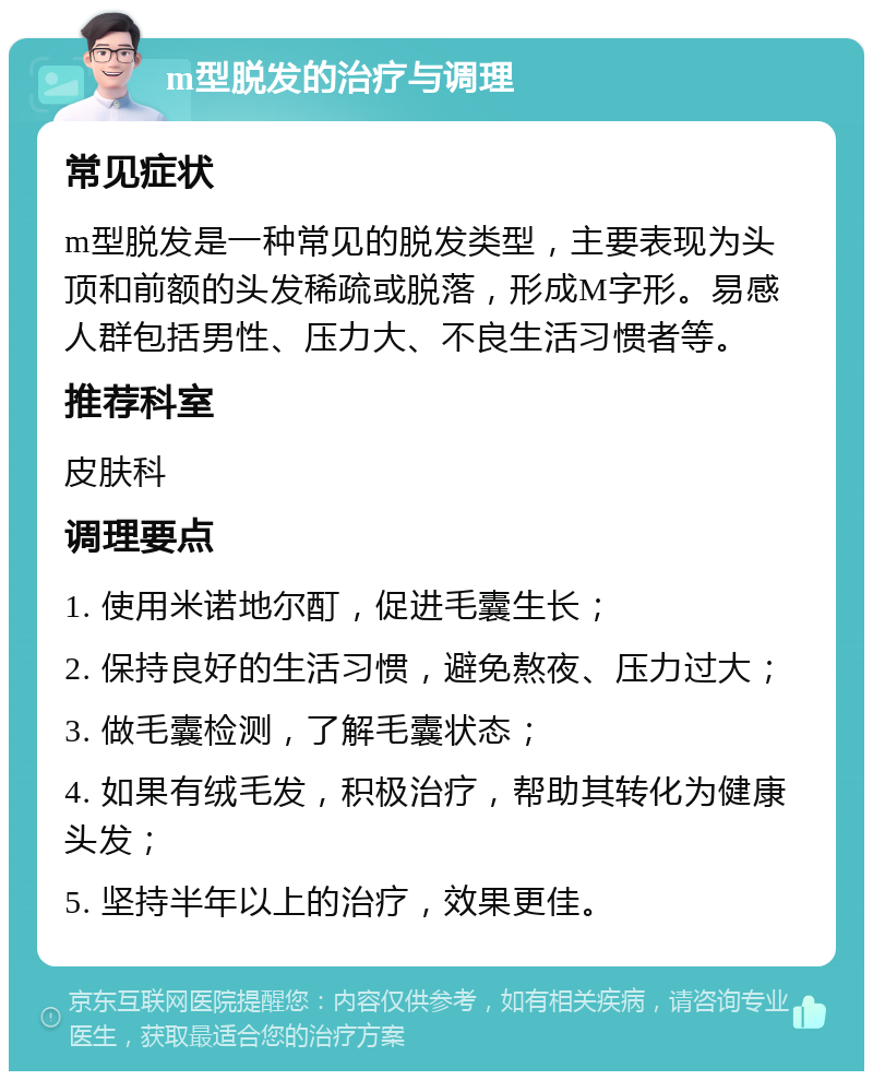 m型脱发的治疗与调理 常见症状 m型脱发是一种常见的脱发类型，主要表现为头顶和前额的头发稀疏或脱落，形成M字形。易感人群包括男性、压力大、不良生活习惯者等。 推荐科室 皮肤科 调理要点 1. 使用米诺地尔酊，促进毛囊生长； 2. 保持良好的生活习惯，避免熬夜、压力过大； 3. 做毛囊检测，了解毛囊状态； 4. 如果有绒毛发，积极治疗，帮助其转化为健康头发； 5. 坚持半年以上的治疗，效果更佳。