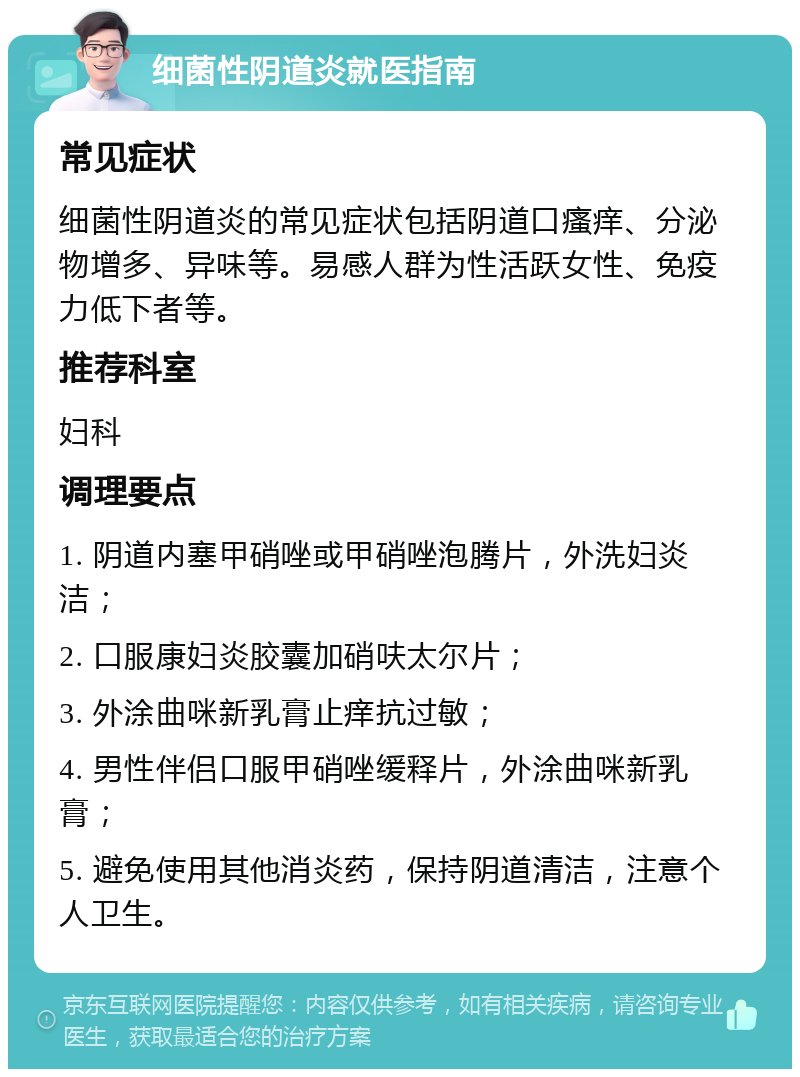 细菌性阴道炎就医指南 常见症状 细菌性阴道炎的常见症状包括阴道口瘙痒、分泌物增多、异味等。易感人群为性活跃女性、免疫力低下者等。 推荐科室 妇科 调理要点 1. 阴道内塞甲硝唑或甲硝唑泡腾片，外洗妇炎洁； 2. 口服康妇炎胶囊加硝呋太尔片； 3. 外涂曲咪新乳膏止痒抗过敏； 4. 男性伴侣口服甲硝唑缓释片，外涂曲咪新乳膏； 5. 避免使用其他消炎药，保持阴道清洁，注意个人卫生。