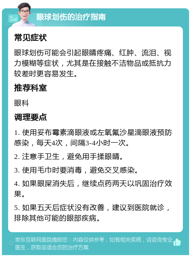 眼球划伤的治疗指南 常见症状 眼球划伤可能会引起眼睛疼痛、红肿、流泪、视力模糊等症状，尤其是在接触不洁物品或抵抗力较差时更容易发生。 推荐科室 眼科 调理要点 1. 使用妥布霉素滴眼液或左氧氟沙星滴眼液预防感染，每天4次，间隔3-4小时一次。 2. 注意手卫生，避免用手揉眼睛。 3. 使用毛巾时要消毒，避免交叉感染。 4. 如果眼屎消失后，继续点药两天以巩固治疗效果。 5. 如果五天后症状没有改善，建议到医院就诊，排除其他可能的眼部疾病。