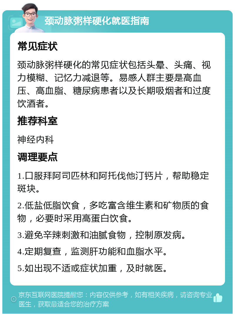 颈动脉粥样硬化就医指南 常见症状 颈动脉粥样硬化的常见症状包括头晕、头痛、视力模糊、记忆力减退等。易感人群主要是高血压、高血脂、糖尿病患者以及长期吸烟者和过度饮酒者。 推荐科室 神经内科 调理要点 1.口服拜阿司匹林和阿托伐他汀钙片，帮助稳定斑块。 2.低盐低脂饮食，多吃富含维生素和矿物质的食物，必要时采用高蛋白饮食。 3.避免辛辣刺激和油腻食物，控制原发病。 4.定期复查，监测肝功能和血脂水平。 5.如出现不适或症状加重，及时就医。