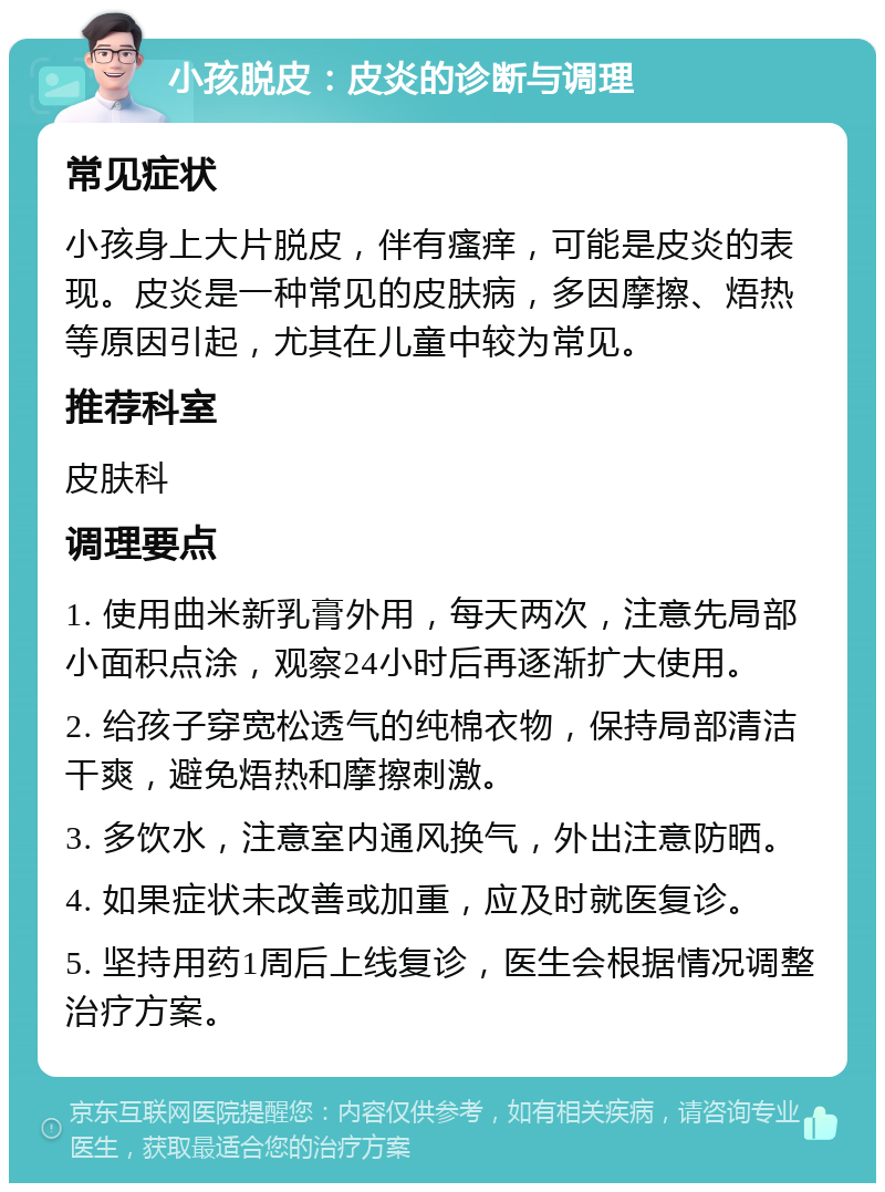 小孩脱皮：皮炎的诊断与调理 常见症状 小孩身上大片脱皮，伴有瘙痒，可能是皮炎的表现。皮炎是一种常见的皮肤病，多因摩擦、焐热等原因引起，尤其在儿童中较为常见。 推荐科室 皮肤科 调理要点 1. 使用曲米新乳膏外用，每天两次，注意先局部小面积点涂，观察24小时后再逐渐扩大使用。 2. 给孩子穿宽松透气的纯棉衣物，保持局部清洁干爽，避免焐热和摩擦刺激。 3. 多饮水，注意室内通风换气，外出注意防晒。 4. 如果症状未改善或加重，应及时就医复诊。 5. 坚持用药1周后上线复诊，医生会根据情况调整治疗方案。