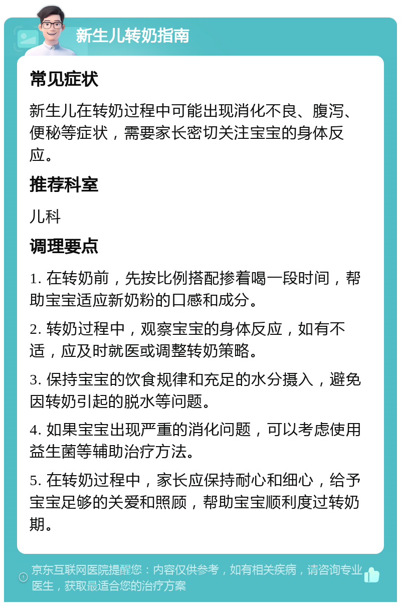 新生儿转奶指南 常见症状 新生儿在转奶过程中可能出现消化不良、腹泻、便秘等症状，需要家长密切关注宝宝的身体反应。 推荐科室 儿科 调理要点 1. 在转奶前，先按比例搭配掺着喝一段时间，帮助宝宝适应新奶粉的口感和成分。 2. 转奶过程中，观察宝宝的身体反应，如有不适，应及时就医或调整转奶策略。 3. 保持宝宝的饮食规律和充足的水分摄入，避免因转奶引起的脱水等问题。 4. 如果宝宝出现严重的消化问题，可以考虑使用益生菌等辅助治疗方法。 5. 在转奶过程中，家长应保持耐心和细心，给予宝宝足够的关爱和照顾，帮助宝宝顺利度过转奶期。