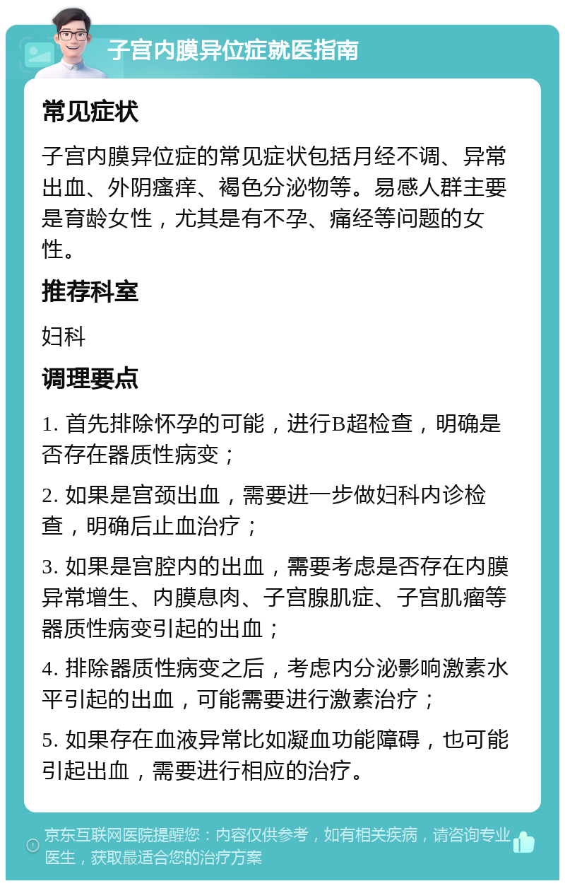 子宫内膜异位症就医指南 常见症状 子宫内膜异位症的常见症状包括月经不调、异常出血、外阴瘙痒、褐色分泌物等。易感人群主要是育龄女性，尤其是有不孕、痛经等问题的女性。 推荐科室 妇科 调理要点 1. 首先排除怀孕的可能，进行B超检查，明确是否存在器质性病变； 2. 如果是宫颈出血，需要进一步做妇科内诊检查，明确后止血治疗； 3. 如果是宫腔内的出血，需要考虑是否存在内膜异常增生、内膜息肉、子宫腺肌症、子宫肌瘤等器质性病变引起的出血； 4. 排除器质性病变之后，考虑内分泌影响激素水平引起的出血，可能需要进行激素治疗； 5. 如果存在血液异常比如凝血功能障碍，也可能引起出血，需要进行相应的治疗。