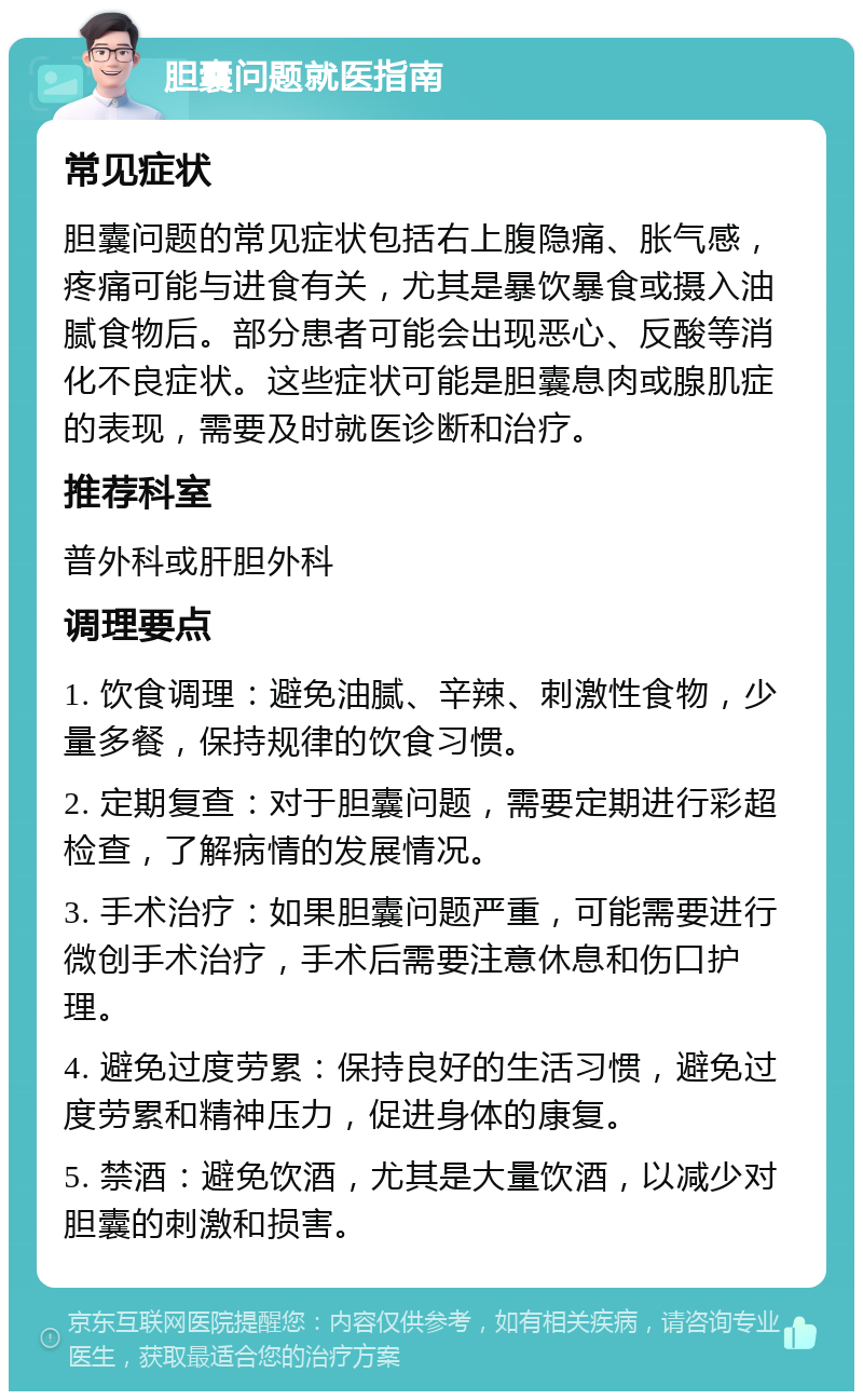 胆囊问题就医指南 常见症状 胆囊问题的常见症状包括右上腹隐痛、胀气感，疼痛可能与进食有关，尤其是暴饮暴食或摄入油腻食物后。部分患者可能会出现恶心、反酸等消化不良症状。这些症状可能是胆囊息肉或腺肌症的表现，需要及时就医诊断和治疗。 推荐科室 普外科或肝胆外科 调理要点 1. 饮食调理：避免油腻、辛辣、刺激性食物，少量多餐，保持规律的饮食习惯。 2. 定期复查：对于胆囊问题，需要定期进行彩超检查，了解病情的发展情况。 3. 手术治疗：如果胆囊问题严重，可能需要进行微创手术治疗，手术后需要注意休息和伤口护理。 4. 避免过度劳累：保持良好的生活习惯，避免过度劳累和精神压力，促进身体的康复。 5. 禁酒：避免饮酒，尤其是大量饮酒，以减少对胆囊的刺激和损害。