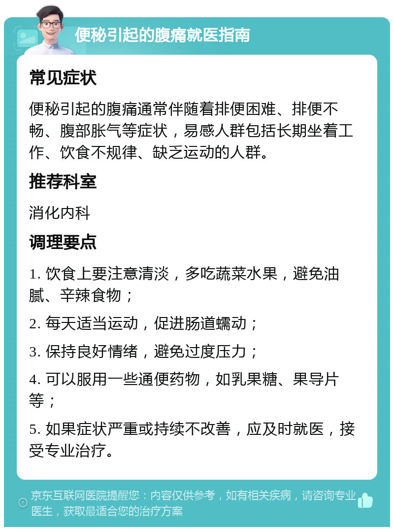 便秘引起的腹痛就医指南 常见症状 便秘引起的腹痛通常伴随着排便困难、排便不畅、腹部胀气等症状，易感人群包括长期坐着工作、饮食不规律、缺乏运动的人群。 推荐科室 消化内科 调理要点 1. 饮食上要注意清淡，多吃蔬菜水果，避免油腻、辛辣食物； 2. 每天适当运动，促进肠道蠕动； 3. 保持良好情绪，避免过度压力； 4. 可以服用一些通便药物，如乳果糖、果导片等； 5. 如果症状严重或持续不改善，应及时就医，接受专业治疗。