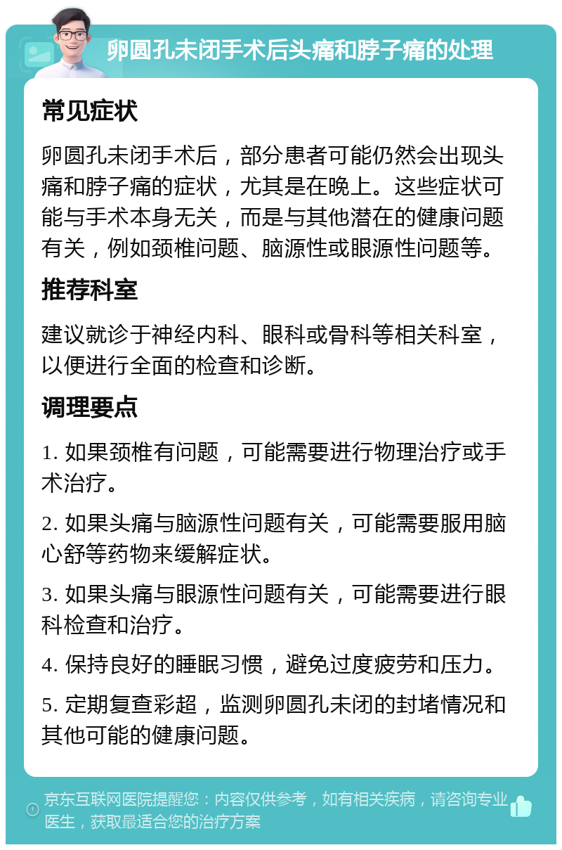 卵圆孔未闭手术后头痛和脖子痛的处理 常见症状 卵圆孔未闭手术后，部分患者可能仍然会出现头痛和脖子痛的症状，尤其是在晚上。这些症状可能与手术本身无关，而是与其他潜在的健康问题有关，例如颈椎问题、脑源性或眼源性问题等。 推荐科室 建议就诊于神经内科、眼科或骨科等相关科室，以便进行全面的检查和诊断。 调理要点 1. 如果颈椎有问题，可能需要进行物理治疗或手术治疗。 2. 如果头痛与脑源性问题有关，可能需要服用脑心舒等药物来缓解症状。 3. 如果头痛与眼源性问题有关，可能需要进行眼科检查和治疗。 4. 保持良好的睡眠习惯，避免过度疲劳和压力。 5. 定期复查彩超，监测卵圆孔未闭的封堵情况和其他可能的健康问题。