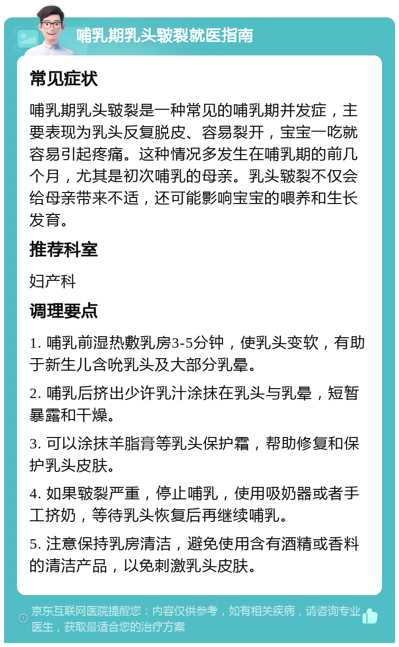 哺乳期乳头皲裂就医指南 常见症状 哺乳期乳头皲裂是一种常见的哺乳期并发症，主要表现为乳头反复脱皮、容易裂开，宝宝一吃就容易引起疼痛。这种情况多发生在哺乳期的前几个月，尤其是初次哺乳的母亲。乳头皲裂不仅会给母亲带来不适，还可能影响宝宝的喂养和生长发育。 推荐科室 妇产科 调理要点 1. 哺乳前湿热敷乳房3-5分钟，使乳头变软，有助于新生儿含吮乳头及大部分乳晕。 2. 哺乳后挤出少许乳汁涂抹在乳头与乳晕，短暂暴露和干燥。 3. 可以涂抹羊脂膏等乳头保护霜，帮助修复和保护乳头皮肤。 4. 如果皲裂严重，停止哺乳，使用吸奶器或者手工挤奶，等待乳头恢复后再继续哺乳。 5. 注意保持乳房清洁，避免使用含有酒精或香料的清洁产品，以免刺激乳头皮肤。