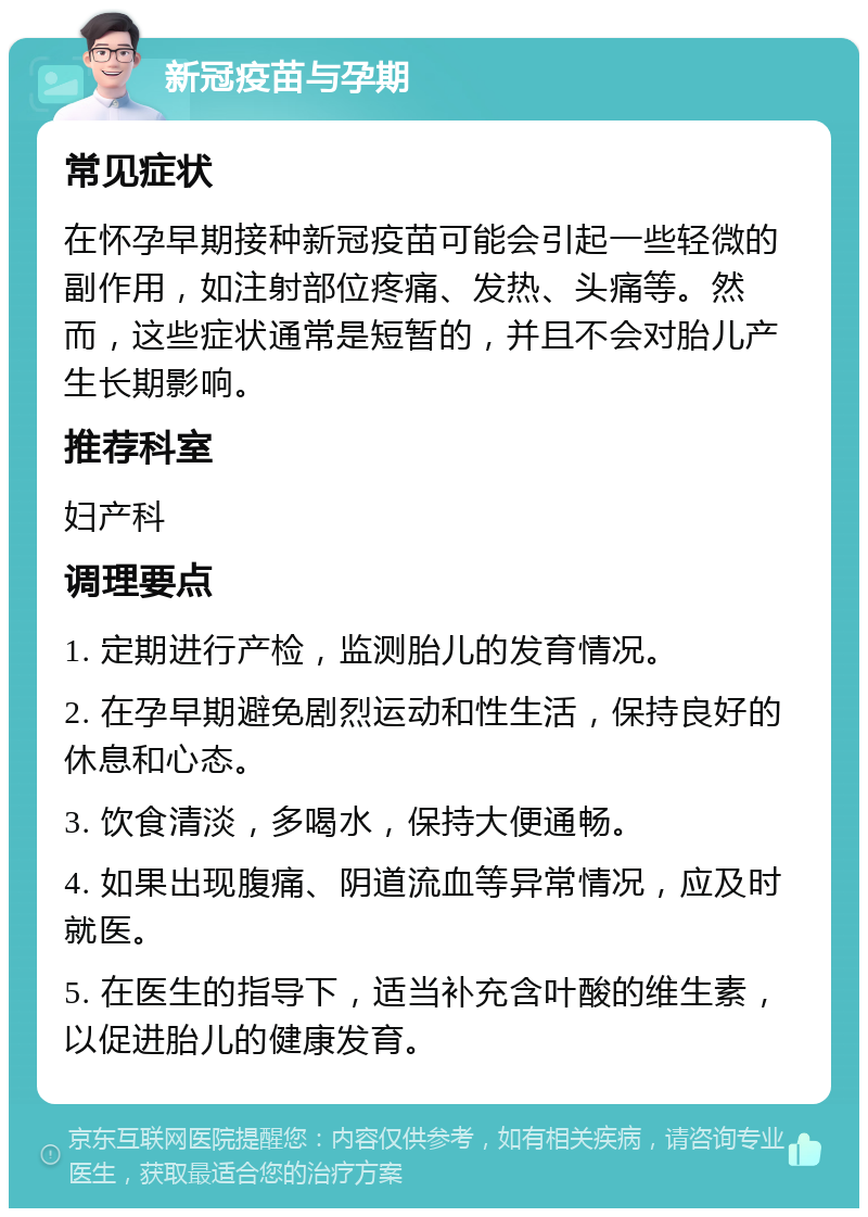 新冠疫苗与孕期 常见症状 在怀孕早期接种新冠疫苗可能会引起一些轻微的副作用，如注射部位疼痛、发热、头痛等。然而，这些症状通常是短暂的，并且不会对胎儿产生长期影响。 推荐科室 妇产科 调理要点 1. 定期进行产检，监测胎儿的发育情况。 2. 在孕早期避免剧烈运动和性生活，保持良好的休息和心态。 3. 饮食清淡，多喝水，保持大便通畅。 4. 如果出现腹痛、阴道流血等异常情况，应及时就医。 5. 在医生的指导下，适当补充含叶酸的维生素，以促进胎儿的健康发育。