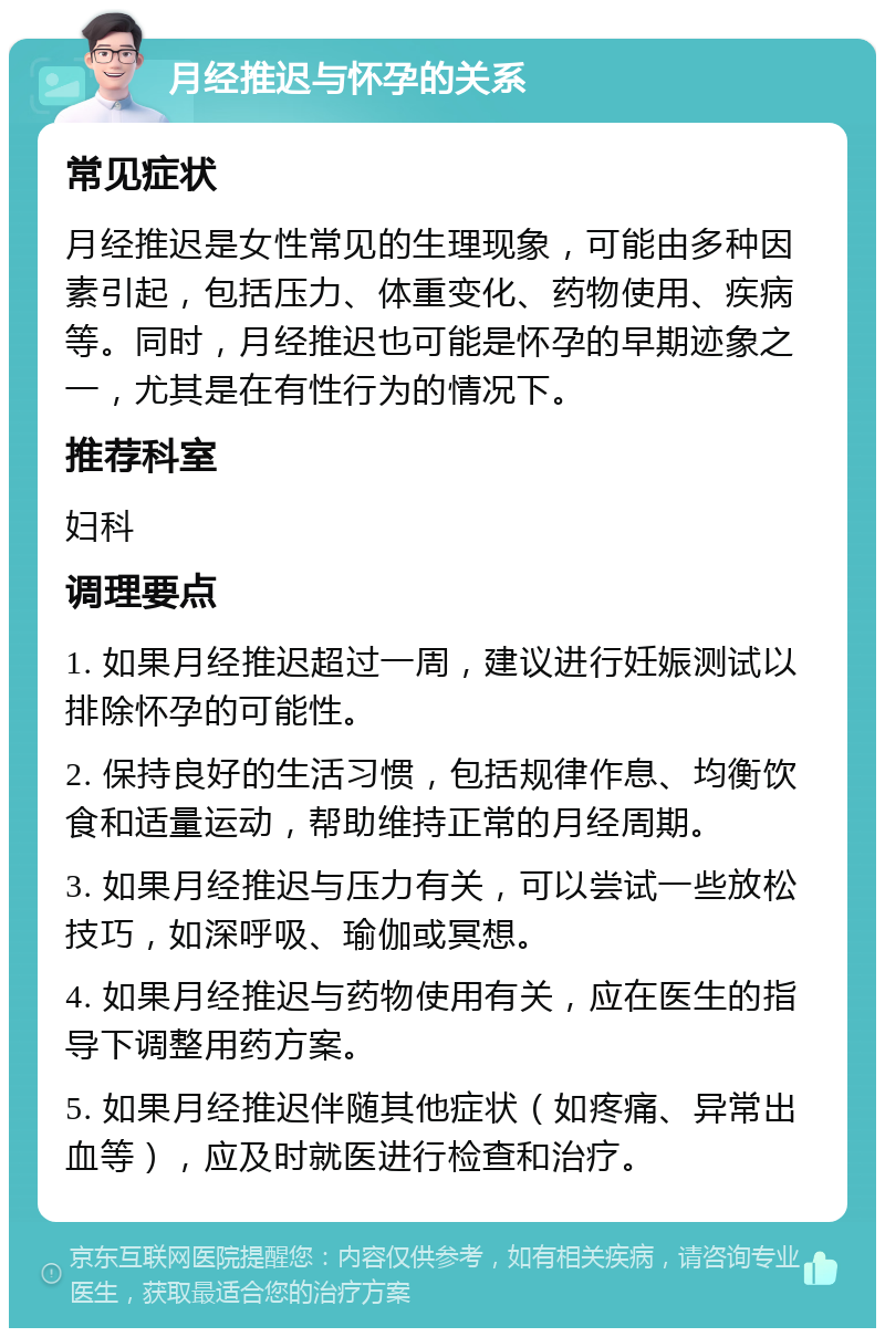 月经推迟与怀孕的关系 常见症状 月经推迟是女性常见的生理现象，可能由多种因素引起，包括压力、体重变化、药物使用、疾病等。同时，月经推迟也可能是怀孕的早期迹象之一，尤其是在有性行为的情况下。 推荐科室 妇科 调理要点 1. 如果月经推迟超过一周，建议进行妊娠测试以排除怀孕的可能性。 2. 保持良好的生活习惯，包括规律作息、均衡饮食和适量运动，帮助维持正常的月经周期。 3. 如果月经推迟与压力有关，可以尝试一些放松技巧，如深呼吸、瑜伽或冥想。 4. 如果月经推迟与药物使用有关，应在医生的指导下调整用药方案。 5. 如果月经推迟伴随其他症状（如疼痛、异常出血等），应及时就医进行检查和治疗。