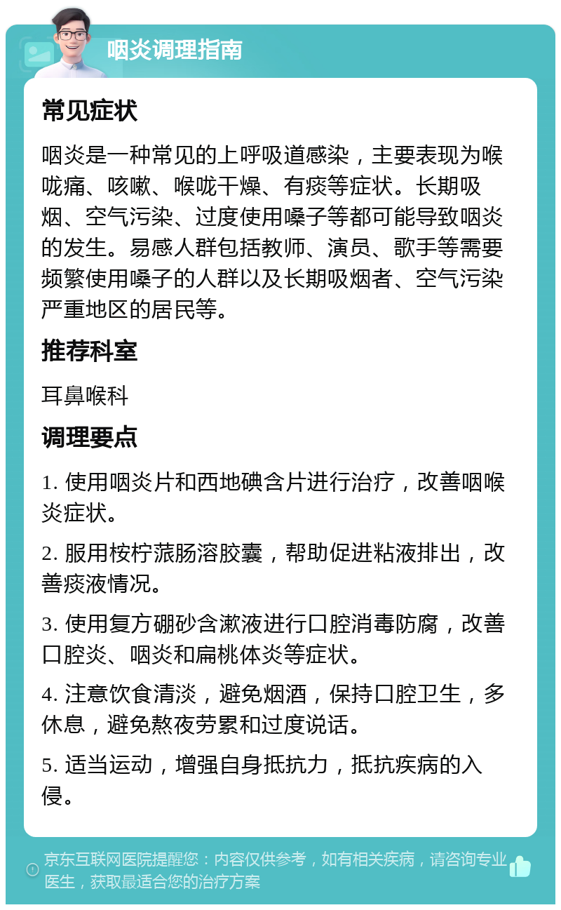 咽炎调理指南 常见症状 咽炎是一种常见的上呼吸道感染，主要表现为喉咙痛、咳嗽、喉咙干燥、有痰等症状。长期吸烟、空气污染、过度使用嗓子等都可能导致咽炎的发生。易感人群包括教师、演员、歌手等需要频繁使用嗓子的人群以及长期吸烟者、空气污染严重地区的居民等。 推荐科室 耳鼻喉科 调理要点 1. 使用咽炎片和西地碘含片进行治疗，改善咽喉炎症状。 2. 服用桉柠蒎肠溶胶囊，帮助促进粘液排出，改善痰液情况。 3. 使用复方硼砂含漱液进行口腔消毒防腐，改善口腔炎、咽炎和扁桃体炎等症状。 4. 注意饮食清淡，避免烟酒，保持口腔卫生，多休息，避免熬夜劳累和过度说话。 5. 适当运动，增强自身抵抗力，抵抗疾病的入侵。