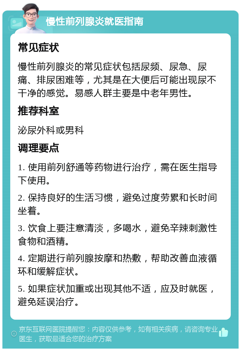 慢性前列腺炎就医指南 常见症状 慢性前列腺炎的常见症状包括尿频、尿急、尿痛、排尿困难等，尤其是在大便后可能出现尿不干净的感觉。易感人群主要是中老年男性。 推荐科室 泌尿外科或男科 调理要点 1. 使用前列舒通等药物进行治疗，需在医生指导下使用。 2. 保持良好的生活习惯，避免过度劳累和长时间坐着。 3. 饮食上要注意清淡，多喝水，避免辛辣刺激性食物和酒精。 4. 定期进行前列腺按摩和热敷，帮助改善血液循环和缓解症状。 5. 如果症状加重或出现其他不适，应及时就医，避免延误治疗。