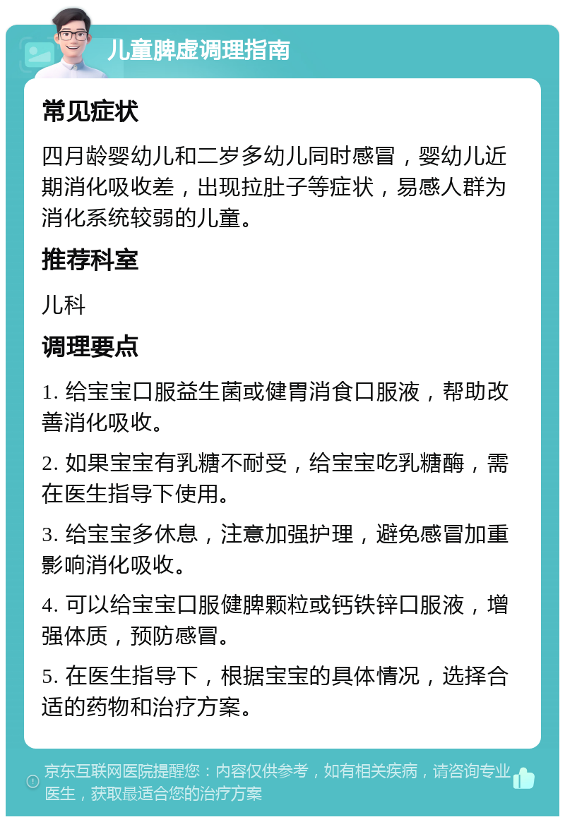 儿童脾虚调理指南 常见症状 四月龄婴幼儿和二岁多幼儿同时感冒，婴幼儿近期消化吸收差，出现拉肚子等症状，易感人群为消化系统较弱的儿童。 推荐科室 儿科 调理要点 1. 给宝宝口服益生菌或健胃消食口服液，帮助改善消化吸收。 2. 如果宝宝有乳糖不耐受，给宝宝吃乳糖酶，需在医生指导下使用。 3. 给宝宝多休息，注意加强护理，避免感冒加重影响消化吸收。 4. 可以给宝宝口服健脾颗粒或钙铁锌口服液，增强体质，预防感冒。 5. 在医生指导下，根据宝宝的具体情况，选择合适的药物和治疗方案。