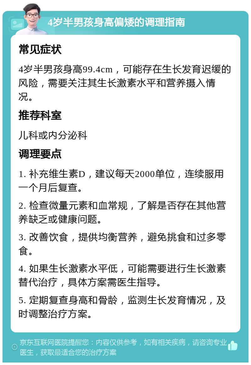 4岁半男孩身高偏矮的调理指南 常见症状 4岁半男孩身高99.4cm，可能存在生长发育迟缓的风险，需要关注其生长激素水平和营养摄入情况。 推荐科室 儿科或内分泌科 调理要点 1. 补充维生素D，建议每天2000单位，连续服用一个月后复查。 2. 检查微量元素和血常规，了解是否存在其他营养缺乏或健康问题。 3. 改善饮食，提供均衡营养，避免挑食和过多零食。 4. 如果生长激素水平低，可能需要进行生长激素替代治疗，具体方案需医生指导。 5. 定期复查身高和骨龄，监测生长发育情况，及时调整治疗方案。