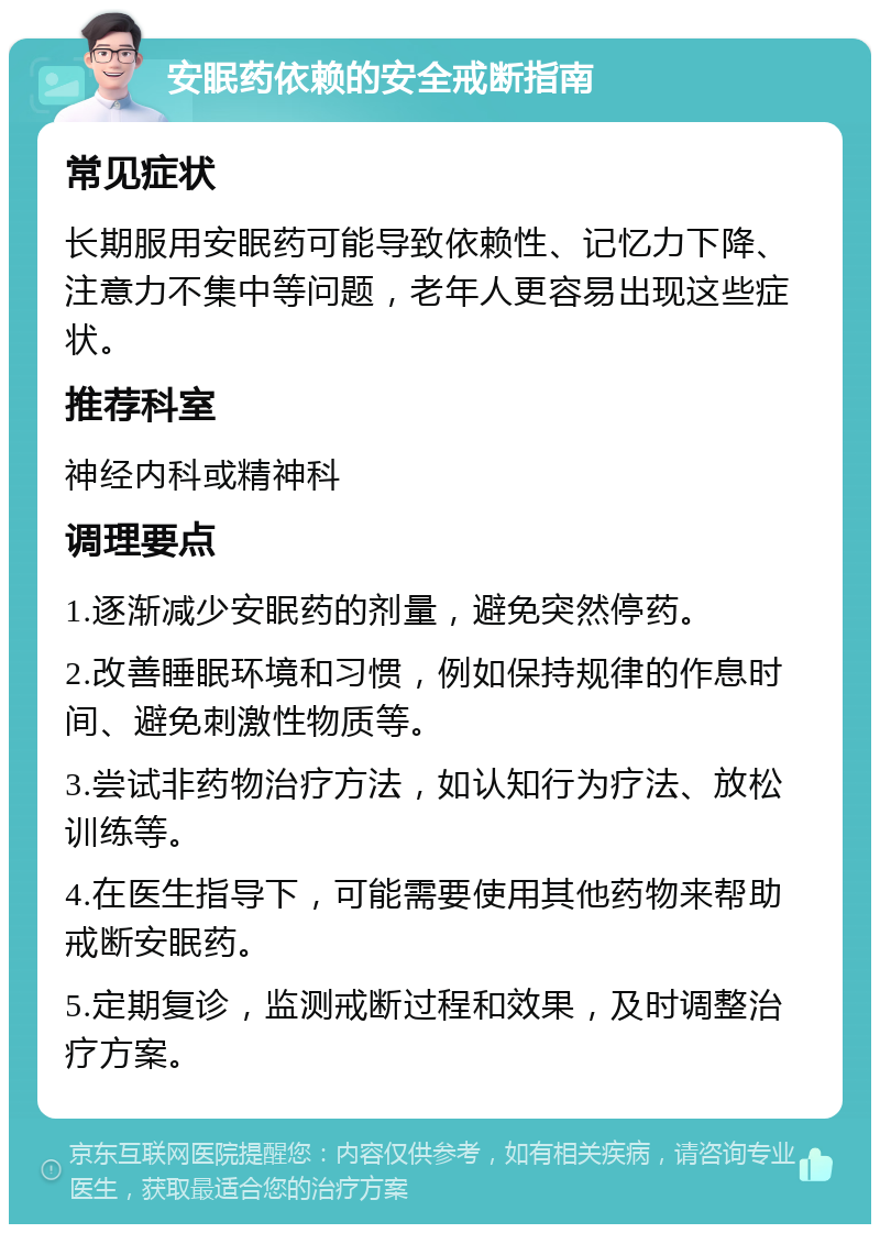 安眠药依赖的安全戒断指南 常见症状 长期服用安眠药可能导致依赖性、记忆力下降、注意力不集中等问题，老年人更容易出现这些症状。 推荐科室 神经内科或精神科 调理要点 1.逐渐减少安眠药的剂量，避免突然停药。 2.改善睡眠环境和习惯，例如保持规律的作息时间、避免刺激性物质等。 3.尝试非药物治疗方法，如认知行为疗法、放松训练等。 4.在医生指导下，可能需要使用其他药物来帮助戒断安眠药。 5.定期复诊，监测戒断过程和效果，及时调整治疗方案。