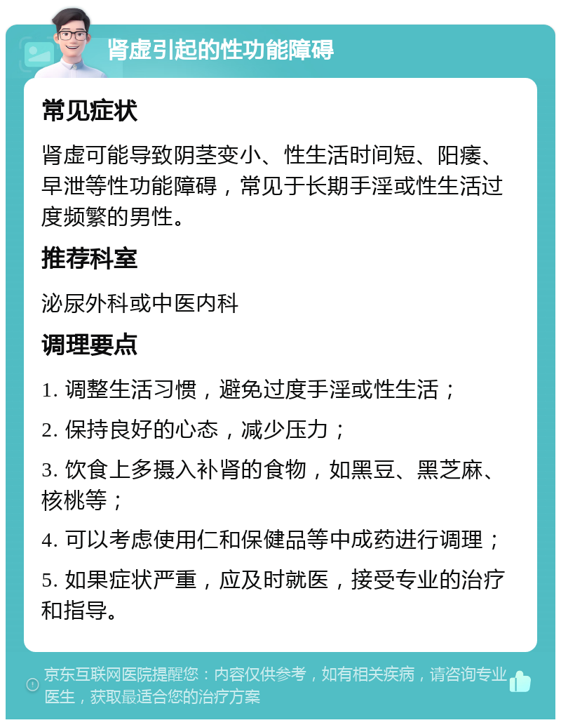 肾虚引起的性功能障碍 常见症状 肾虚可能导致阴茎变小、性生活时间短、阳痿、早泄等性功能障碍，常见于长期手淫或性生活过度频繁的男性。 推荐科室 泌尿外科或中医内科 调理要点 1. 调整生活习惯，避免过度手淫或性生活； 2. 保持良好的心态，减少压力； 3. 饮食上多摄入补肾的食物，如黑豆、黑芝麻、核桃等； 4. 可以考虑使用仁和保健品等中成药进行调理； 5. 如果症状严重，应及时就医，接受专业的治疗和指导。