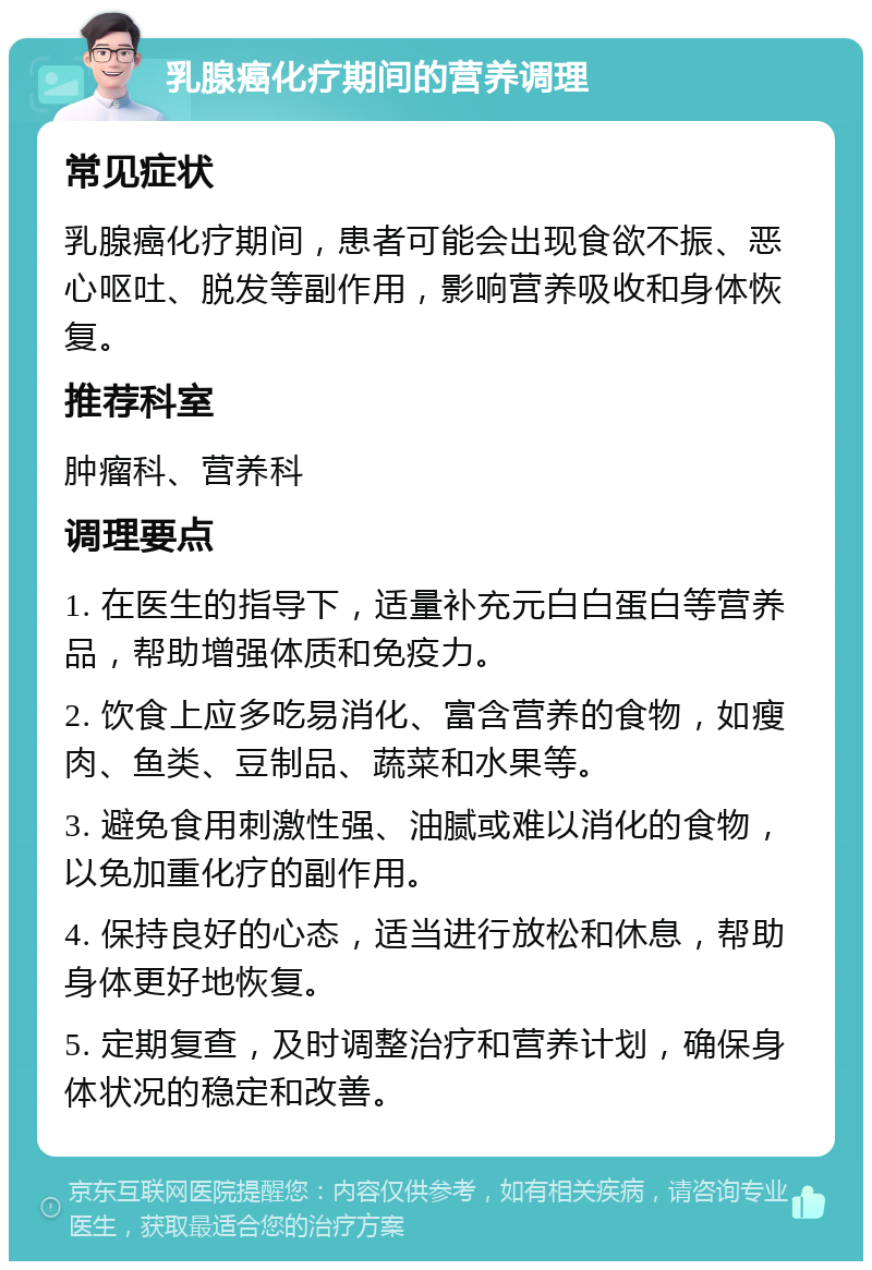 乳腺癌化疗期间的营养调理 常见症状 乳腺癌化疗期间，患者可能会出现食欲不振、恶心呕吐、脱发等副作用，影响营养吸收和身体恢复。 推荐科室 肿瘤科、营养科 调理要点 1. 在医生的指导下，适量补充元白白蛋白等营养品，帮助增强体质和免疫力。 2. 饮食上应多吃易消化、富含营养的食物，如瘦肉、鱼类、豆制品、蔬菜和水果等。 3. 避免食用刺激性强、油腻或难以消化的食物，以免加重化疗的副作用。 4. 保持良好的心态，适当进行放松和休息，帮助身体更好地恢复。 5. 定期复查，及时调整治疗和营养计划，确保身体状况的稳定和改善。