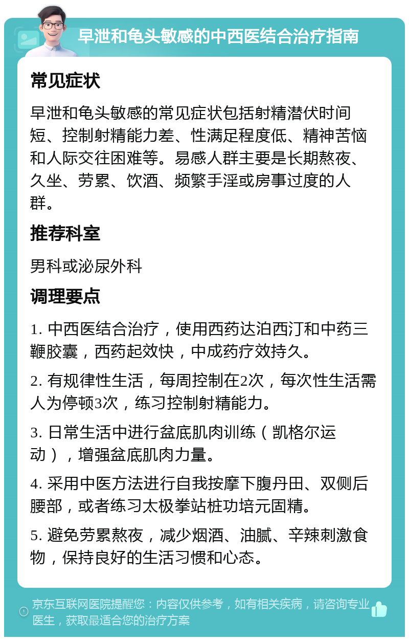 早泄和龟头敏感的中西医结合治疗指南 常见症状 早泄和龟头敏感的常见症状包括射精潜伏时间短、控制射精能力差、性满足程度低、精神苦恼和人际交往困难等。易感人群主要是长期熬夜、久坐、劳累、饮酒、频繁手淫或房事过度的人群。 推荐科室 男科或泌尿外科 调理要点 1. 中西医结合治疗，使用西药达泊西汀和中药三鞭胶囊，西药起效快，中成药疗效持久。 2. 有规律性生活，每周控制在2次，每次性生活需人为停顿3次，练习控制射精能力。 3. 日常生活中进行盆底肌肉训练（凯格尔运动），增强盆底肌肉力量。 4. 采用中医方法进行自我按摩下腹丹田、双侧后腰部，或者练习太极拳站桩功培元固精。 5. 避免劳累熬夜，减少烟酒、油腻、辛辣刺激食物，保持良好的生活习惯和心态。