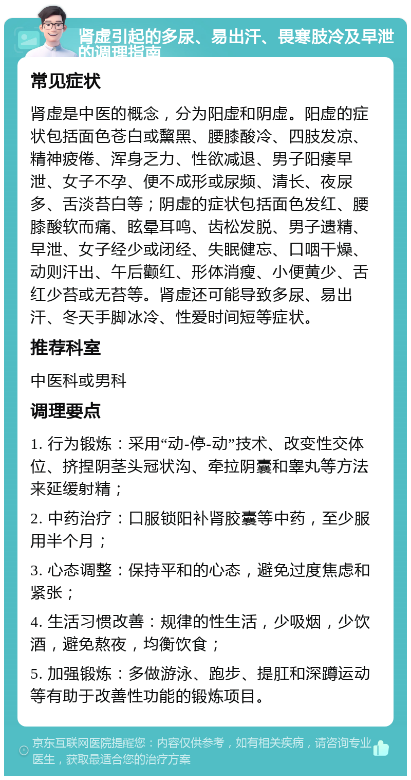 肾虚引起的多尿、易出汗、畏寒肢冷及早泄的调理指南 常见症状 肾虚是中医的概念，分为阳虚和阴虚。阳虚的症状包括面色苍白或黧黑、腰膝酸冷、四肢发凉、精神疲倦、浑身乏力、性欲减退、男子阳痿早泄、女子不孕、便不成形或尿频、清长、夜尿多、舌淡苔白等；阴虚的症状包括面色发红、腰膝酸软而痛、眩晕耳鸣、齿松发脱、男子遗精、早泄、女子经少或闭经、失眠健忘、口咽干燥、动则汗出、午后颧红、形体消瘦、小便黄少、舌红少苔或无苔等。肾虚还可能导致多尿、易出汗、冬天手脚冰冷、性爱时间短等症状。 推荐科室 中医科或男科 调理要点 1. 行为锻炼：采用“动-停-动”技术、改变性交体位、挤捏阴茎头冠状沟、牵拉阴囊和睾丸等方法来延缓射精； 2. 中药治疗：口服锁阳补肾胶囊等中药，至少服用半个月； 3. 心态调整：保持平和的心态，避免过度焦虑和紧张； 4. 生活习惯改善：规律的性生活，少吸烟，少饮酒，避免熬夜，均衡饮食； 5. 加强锻炼：多做游泳、跑步、提肛和深蹲运动等有助于改善性功能的锻炼项目。