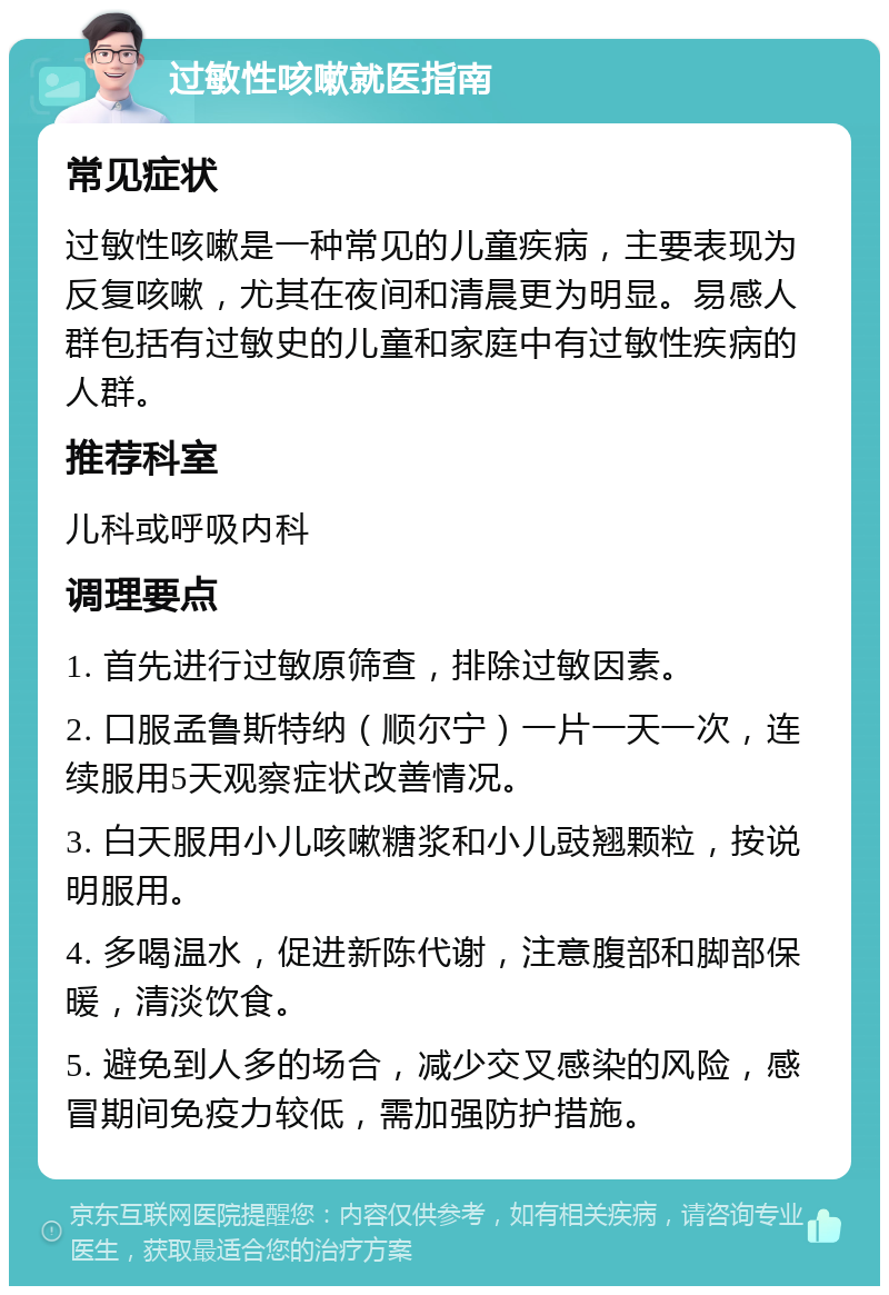 过敏性咳嗽就医指南 常见症状 过敏性咳嗽是一种常见的儿童疾病，主要表现为反复咳嗽，尤其在夜间和清晨更为明显。易感人群包括有过敏史的儿童和家庭中有过敏性疾病的人群。 推荐科室 儿科或呼吸内科 调理要点 1. 首先进行过敏原筛查，排除过敏因素。 2. 口服孟鲁斯特纳（顺尔宁）一片一天一次，连续服用5天观察症状改善情况。 3. 白天服用小儿咳嗽糖浆和小儿豉翘颗粒，按说明服用。 4. 多喝温水，促进新陈代谢，注意腹部和脚部保暖，清淡饮食。 5. 避免到人多的场合，减少交叉感染的风险，感冒期间免疫力较低，需加强防护措施。