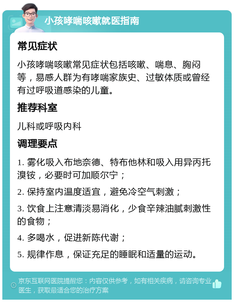 小孩哮喘咳嗽就医指南 常见症状 小孩哮喘咳嗽常见症状包括咳嗽、喘息、胸闷等，易感人群为有哮喘家族史、过敏体质或曾经有过呼吸道感染的儿童。 推荐科室 儿科或呼吸内科 调理要点 1. 雾化吸入布地奈德、特布他林和吸入用异丙托溴铵，必要时可加顺尔宁； 2. 保持室内温度适宜，避免冷空气刺激； 3. 饮食上注意清淡易消化，少食辛辣油腻刺激性的食物； 4. 多喝水，促进新陈代谢； 5. 规律作息，保证充足的睡眠和适量的运动。