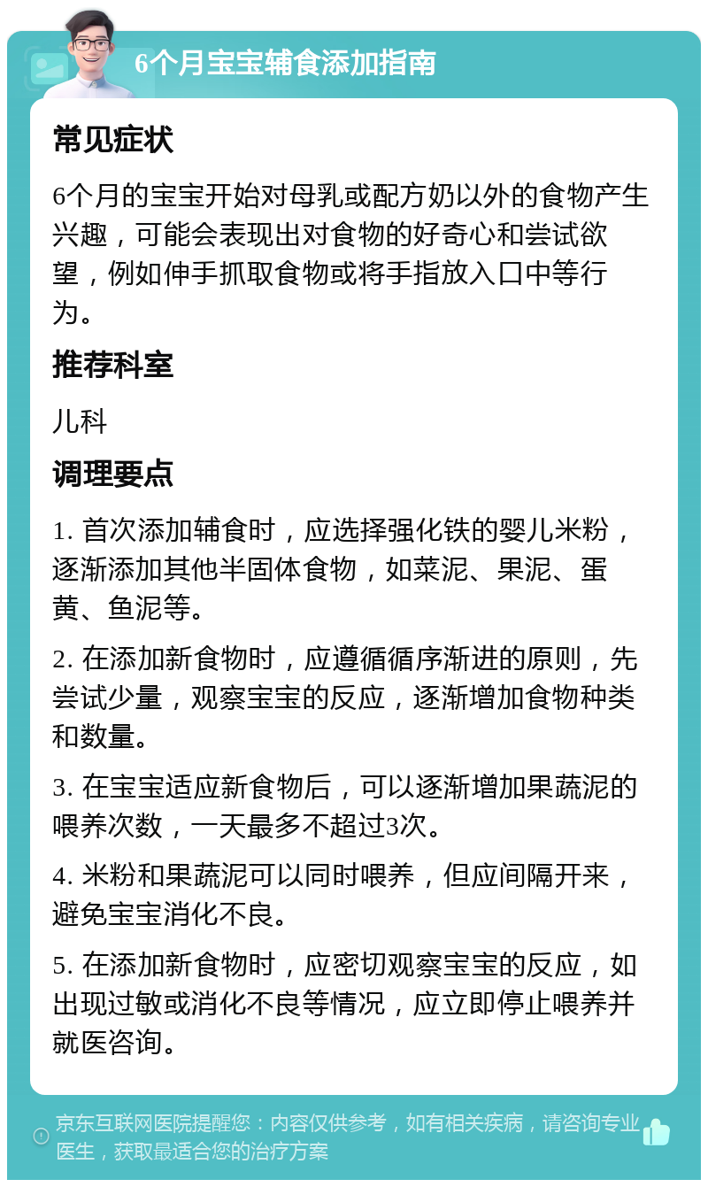 6个月宝宝辅食添加指南 常见症状 6个月的宝宝开始对母乳或配方奶以外的食物产生兴趣，可能会表现出对食物的好奇心和尝试欲望，例如伸手抓取食物或将手指放入口中等行为。 推荐科室 儿科 调理要点 1. 首次添加辅食时，应选择强化铁的婴儿米粉，逐渐添加其他半固体食物，如菜泥、果泥、蛋黄、鱼泥等。 2. 在添加新食物时，应遵循循序渐进的原则，先尝试少量，观察宝宝的反应，逐渐增加食物种类和数量。 3. 在宝宝适应新食物后，可以逐渐增加果蔬泥的喂养次数，一天最多不超过3次。 4. 米粉和果蔬泥可以同时喂养，但应间隔开来，避免宝宝消化不良。 5. 在添加新食物时，应密切观察宝宝的反应，如出现过敏或消化不良等情况，应立即停止喂养并就医咨询。