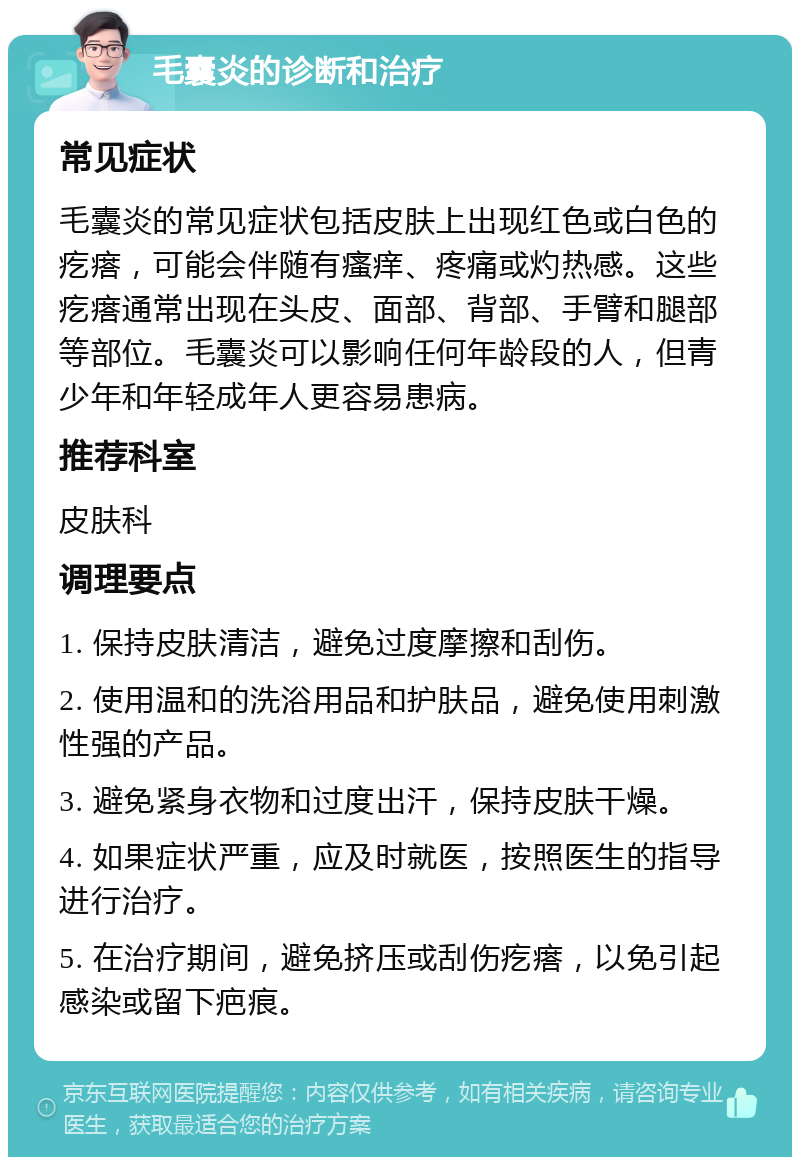 毛囊炎的诊断和治疗 常见症状 毛囊炎的常见症状包括皮肤上出现红色或白色的疙瘩，可能会伴随有瘙痒、疼痛或灼热感。这些疙瘩通常出现在头皮、面部、背部、手臂和腿部等部位。毛囊炎可以影响任何年龄段的人，但青少年和年轻成年人更容易患病。 推荐科室 皮肤科 调理要点 1. 保持皮肤清洁，避免过度摩擦和刮伤。 2. 使用温和的洗浴用品和护肤品，避免使用刺激性强的产品。 3. 避免紧身衣物和过度出汗，保持皮肤干燥。 4. 如果症状严重，应及时就医，按照医生的指导进行治疗。 5. 在治疗期间，避免挤压或刮伤疙瘩，以免引起感染或留下疤痕。