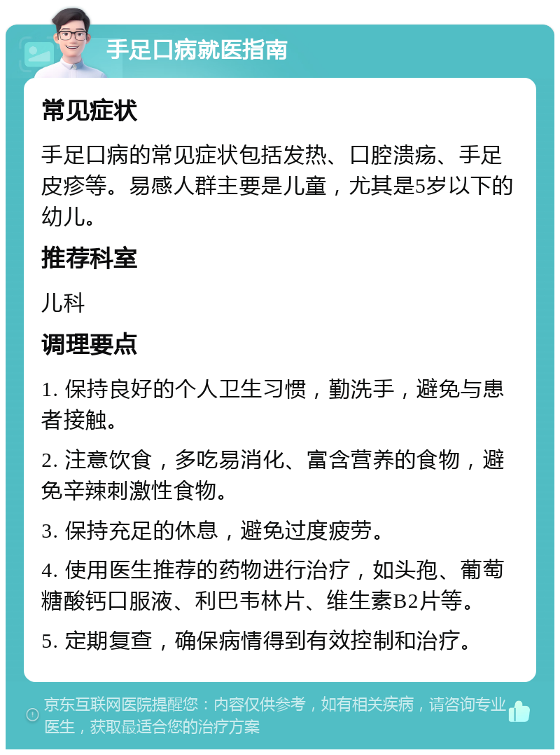 手足口病就医指南 常见症状 手足口病的常见症状包括发热、口腔溃疡、手足皮疹等。易感人群主要是儿童，尤其是5岁以下的幼儿。 推荐科室 儿科 调理要点 1. 保持良好的个人卫生习惯，勤洗手，避免与患者接触。 2. 注意饮食，多吃易消化、富含营养的食物，避免辛辣刺激性食物。 3. 保持充足的休息，避免过度疲劳。 4. 使用医生推荐的药物进行治疗，如头孢、葡萄糖酸钙口服液、利巴韦林片、维生素B2片等。 5. 定期复查，确保病情得到有效控制和治疗。