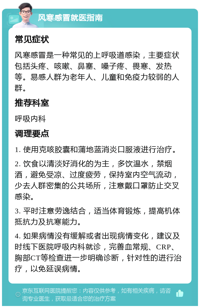 风寒感冒就医指南 常见症状 风寒感冒是一种常见的上呼吸道感染，主要症状包括头疼、咳嗽、鼻塞、嗓子疼、畏寒、发热等。易感人群为老年人、儿童和免疫力较弱的人群。 推荐科室 呼吸内科 调理要点 1. 使用克咳胶囊和蒲地蓝消炎口服液进行治疗。 2. 饮食以清淡好消化的为主，多饮温水，禁烟酒，避免受凉、过度疲劳，保持室内空气流动，少去人群密集的公共场所，注意戴口罩防止交叉感染。 3. 平时注意劳逸结合，适当体育锻炼，提高机体抵抗力及抗寒能力。 4. 如果病情没有缓解或者出现病情变化，建议及时线下医院呼吸内科就诊，完善血常规、CRP、胸部CT等检查进一步明确诊断，针对性的进行治疗，以免延误病情。