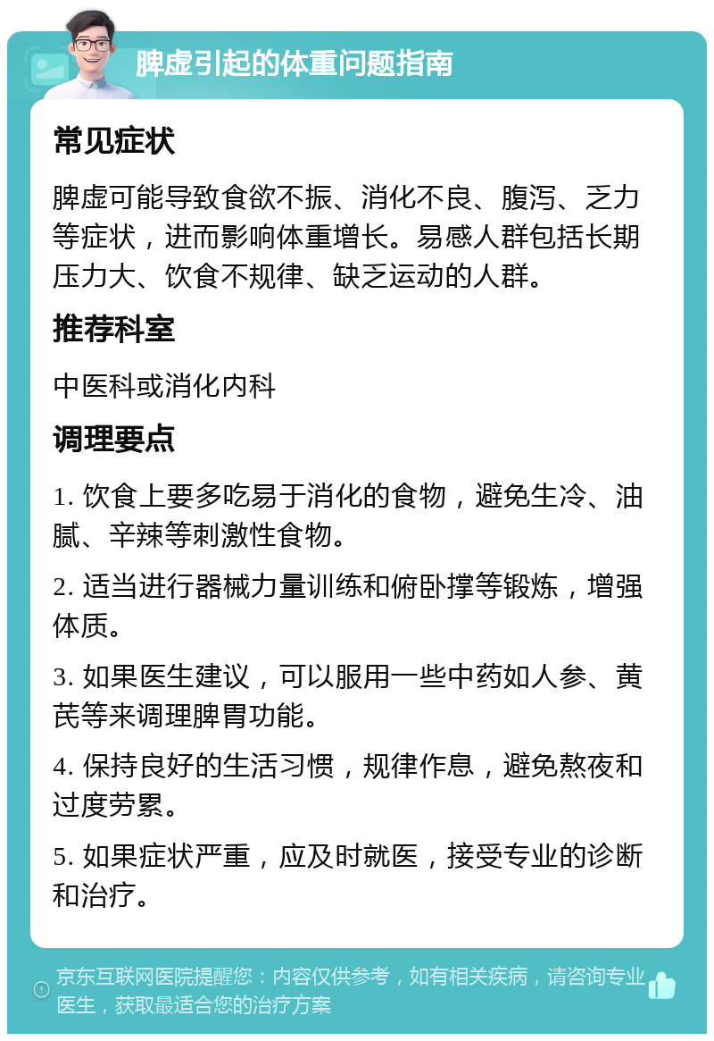 脾虚引起的体重问题指南 常见症状 脾虚可能导致食欲不振、消化不良、腹泻、乏力等症状，进而影响体重增长。易感人群包括长期压力大、饮食不规律、缺乏运动的人群。 推荐科室 中医科或消化内科 调理要点 1. 饮食上要多吃易于消化的食物，避免生冷、油腻、辛辣等刺激性食物。 2. 适当进行器械力量训练和俯卧撑等锻炼，增强体质。 3. 如果医生建议，可以服用一些中药如人参、黄芪等来调理脾胃功能。 4. 保持良好的生活习惯，规律作息，避免熬夜和过度劳累。 5. 如果症状严重，应及时就医，接受专业的诊断和治疗。