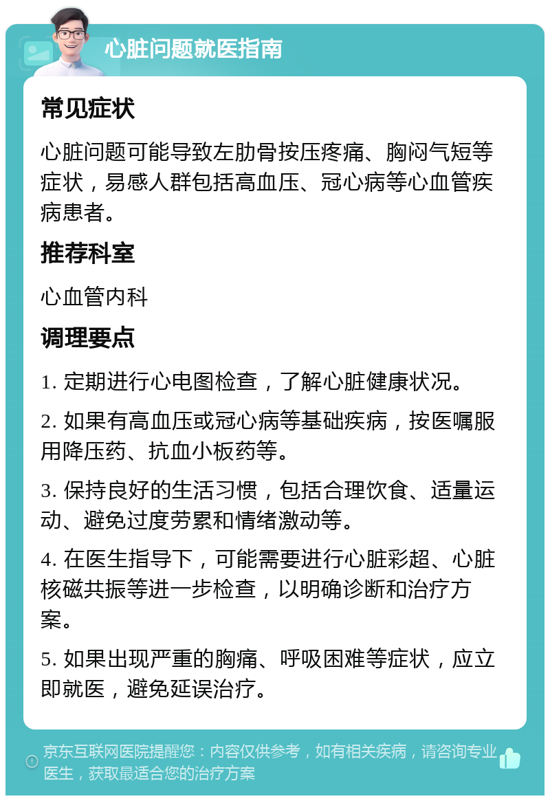 心脏问题就医指南 常见症状 心脏问题可能导致左肋骨按压疼痛、胸闷气短等症状，易感人群包括高血压、冠心病等心血管疾病患者。 推荐科室 心血管内科 调理要点 1. 定期进行心电图检查，了解心脏健康状况。 2. 如果有高血压或冠心病等基础疾病，按医嘱服用降压药、抗血小板药等。 3. 保持良好的生活习惯，包括合理饮食、适量运动、避免过度劳累和情绪激动等。 4. 在医生指导下，可能需要进行心脏彩超、心脏核磁共振等进一步检查，以明确诊断和治疗方案。 5. 如果出现严重的胸痛、呼吸困难等症状，应立即就医，避免延误治疗。