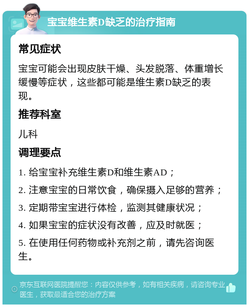 宝宝维生素D缺乏的治疗指南 常见症状 宝宝可能会出现皮肤干燥、头发脱落、体重增长缓慢等症状，这些都可能是维生素D缺乏的表现。 推荐科室 儿科 调理要点 1. 给宝宝补充维生素D和维生素AD； 2. 注意宝宝的日常饮食，确保摄入足够的营养； 3. 定期带宝宝进行体检，监测其健康状况； 4. 如果宝宝的症状没有改善，应及时就医； 5. 在使用任何药物或补充剂之前，请先咨询医生。