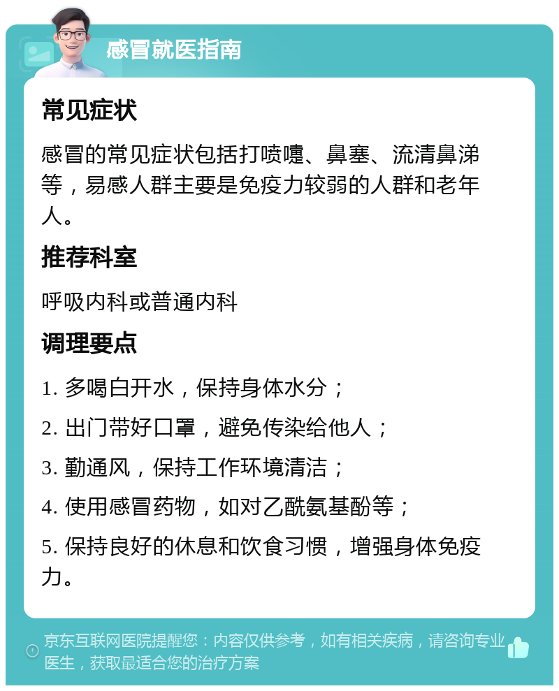 感冒就医指南 常见症状 感冒的常见症状包括打喷嚏、鼻塞、流清鼻涕等，易感人群主要是免疫力较弱的人群和老年人。 推荐科室 呼吸内科或普通内科 调理要点 1. 多喝白开水，保持身体水分； 2. 出门带好口罩，避免传染给他人； 3. 勤通风，保持工作环境清洁； 4. 使用感冒药物，如对乙酰氨基酚等； 5. 保持良好的休息和饮食习惯，增强身体免疫力。