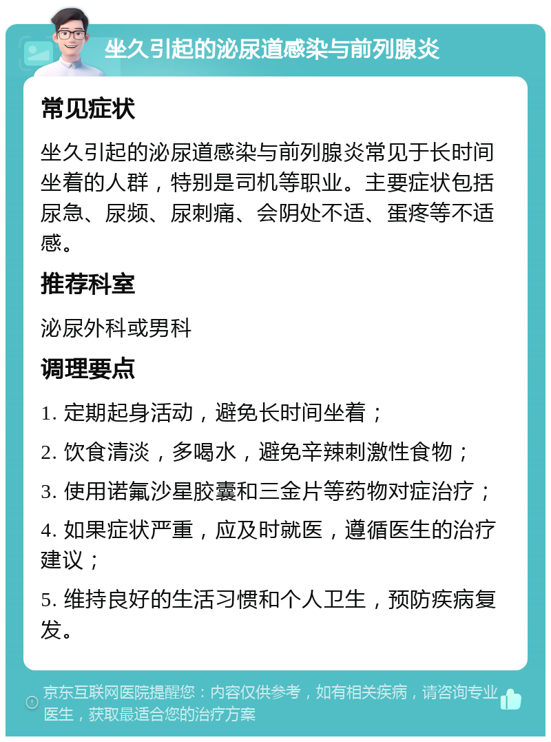 坐久引起的泌尿道感染与前列腺炎 常见症状 坐久引起的泌尿道感染与前列腺炎常见于长时间坐着的人群，特别是司机等职业。主要症状包括尿急、尿频、尿刺痛、会阴处不适、蛋疼等不适感。 推荐科室 泌尿外科或男科 调理要点 1. 定期起身活动，避免长时间坐着； 2. 饮食清淡，多喝水，避免辛辣刺激性食物； 3. 使用诺氟沙星胶囊和三金片等药物对症治疗； 4. 如果症状严重，应及时就医，遵循医生的治疗建议； 5. 维持良好的生活习惯和个人卫生，预防疾病复发。