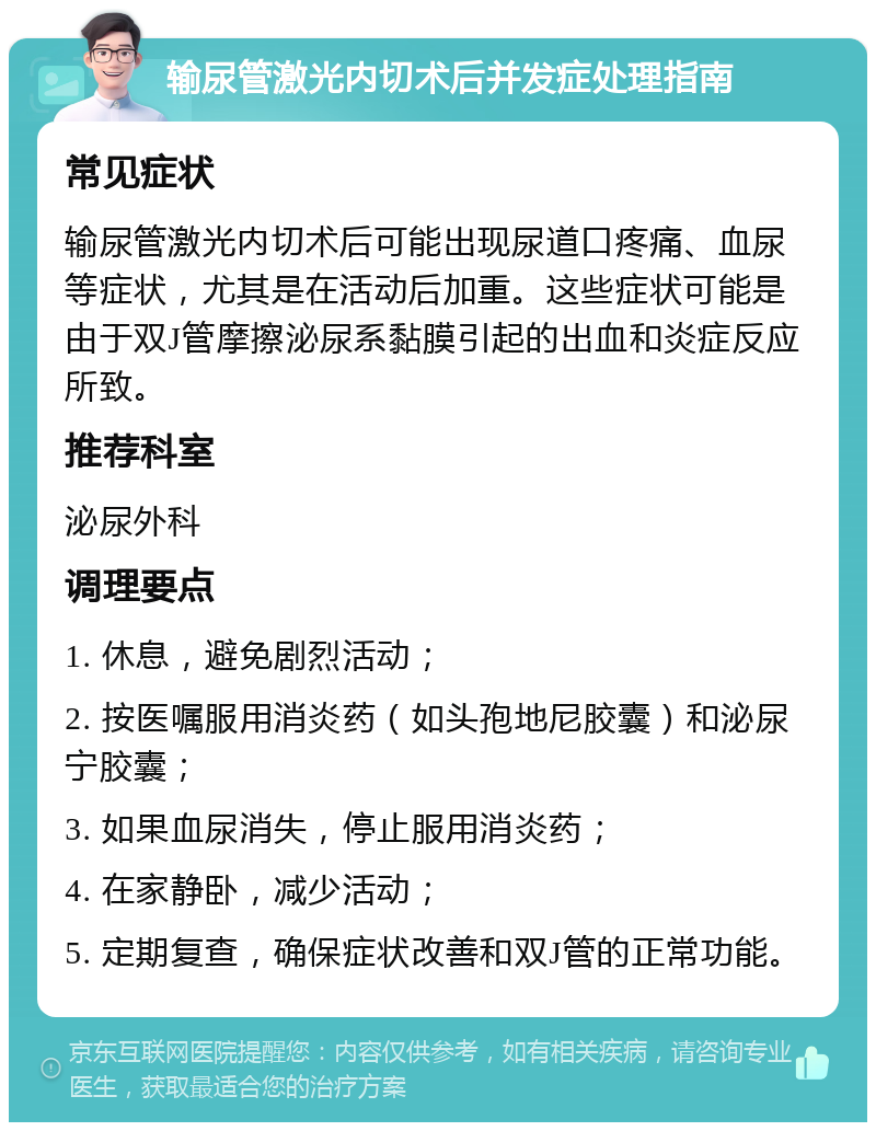 输尿管激光内切术后并发症处理指南 常见症状 输尿管激光内切术后可能出现尿道口疼痛、血尿等症状，尤其是在活动后加重。这些症状可能是由于双J管摩擦泌尿系黏膜引起的出血和炎症反应所致。 推荐科室 泌尿外科 调理要点 1. 休息，避免剧烈活动； 2. 按医嘱服用消炎药（如头孢地尼胶囊）和泌尿宁胶囊； 3. 如果血尿消失，停止服用消炎药； 4. 在家静卧，减少活动； 5. 定期复查，确保症状改善和双J管的正常功能。