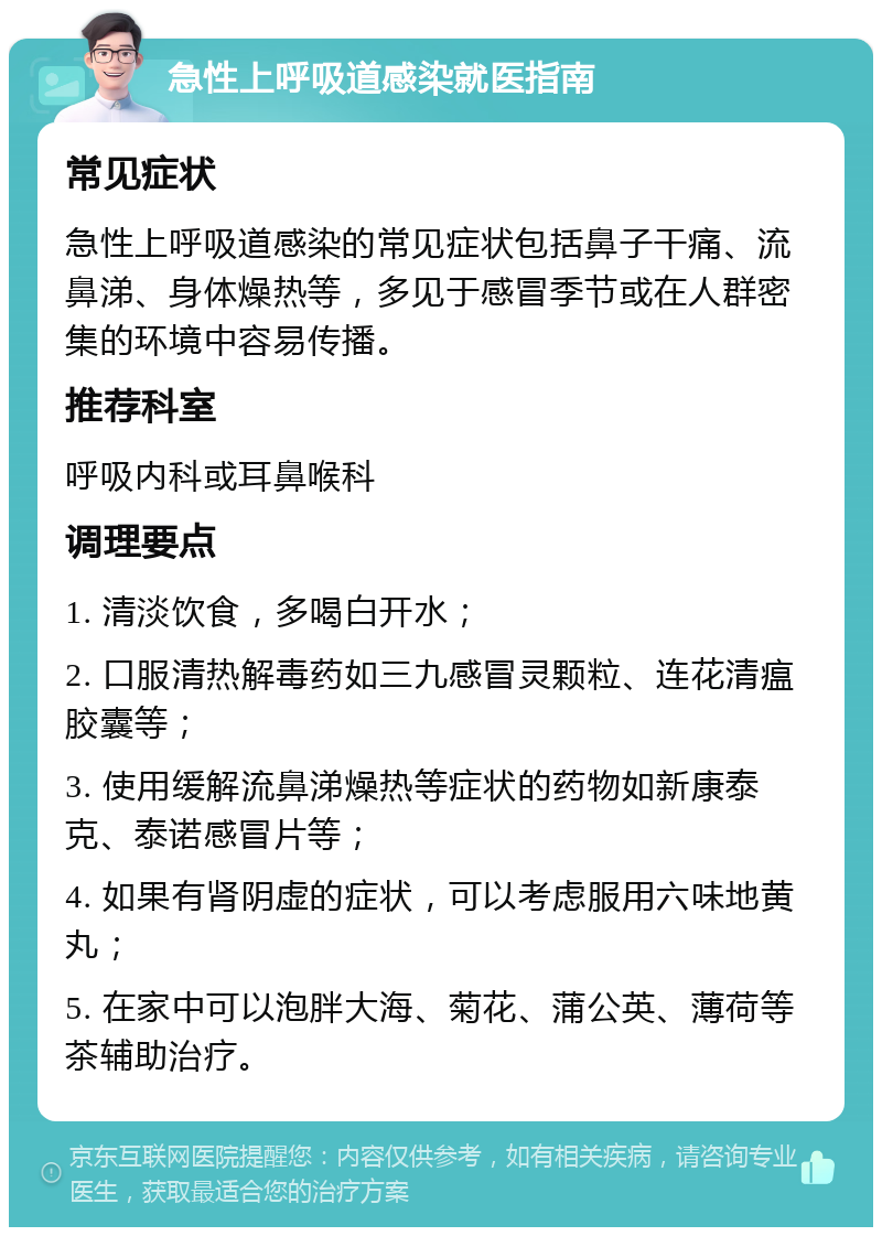 急性上呼吸道感染就医指南 常见症状 急性上呼吸道感染的常见症状包括鼻子干痛、流鼻涕、身体燥热等，多见于感冒季节或在人群密集的环境中容易传播。 推荐科室 呼吸内科或耳鼻喉科 调理要点 1. 清淡饮食，多喝白开水； 2. 口服清热解毒药如三九感冒灵颗粒、连花清瘟胶囊等； 3. 使用缓解流鼻涕燥热等症状的药物如新康泰克、泰诺感冒片等； 4. 如果有肾阴虚的症状，可以考虑服用六味地黄丸； 5. 在家中可以泡胖大海、菊花、蒲公英、薄荷等茶辅助治疗。