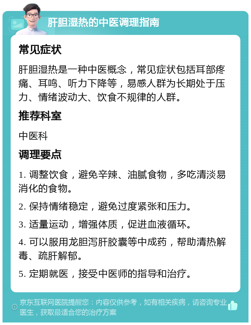 肝胆湿热的中医调理指南 常见症状 肝胆湿热是一种中医概念，常见症状包括耳部疼痛、耳鸣、听力下降等，易感人群为长期处于压力、情绪波动大、饮食不规律的人群。 推荐科室 中医科 调理要点 1. 调整饮食，避免辛辣、油腻食物，多吃清淡易消化的食物。 2. 保持情绪稳定，避免过度紧张和压力。 3. 适量运动，增强体质，促进血液循环。 4. 可以服用龙胆泻肝胶囊等中成药，帮助清热解毒、疏肝解郁。 5. 定期就医，接受中医师的指导和治疗。