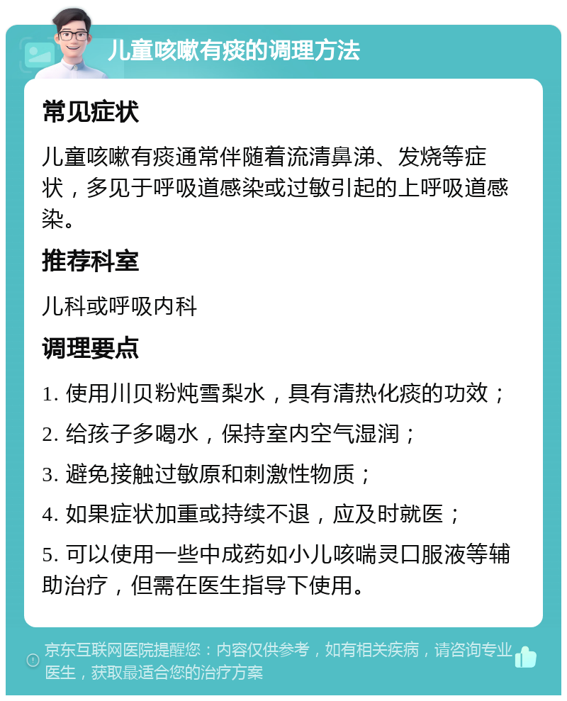 儿童咳嗽有痰的调理方法 常见症状 儿童咳嗽有痰通常伴随着流清鼻涕、发烧等症状，多见于呼吸道感染或过敏引起的上呼吸道感染。 推荐科室 儿科或呼吸内科 调理要点 1. 使用川贝粉炖雪梨水，具有清热化痰的功效； 2. 给孩子多喝水，保持室内空气湿润； 3. 避免接触过敏原和刺激性物质； 4. 如果症状加重或持续不退，应及时就医； 5. 可以使用一些中成药如小儿咳喘灵口服液等辅助治疗，但需在医生指导下使用。