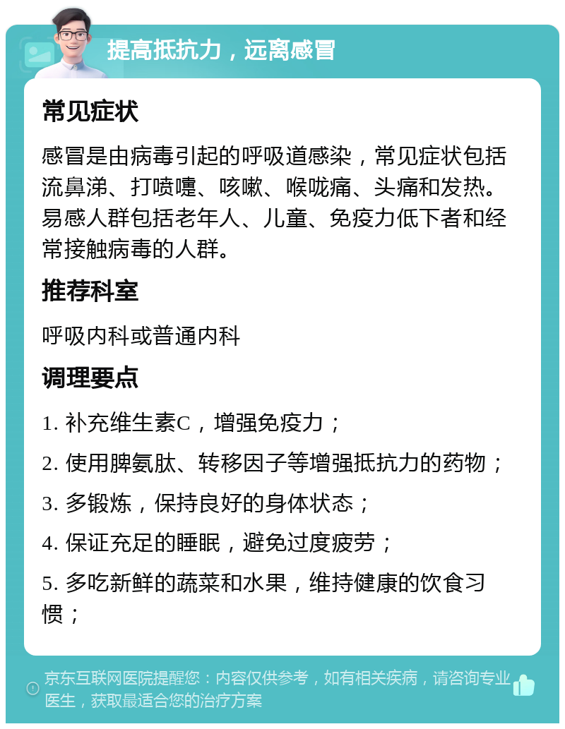 提高抵抗力，远离感冒 常见症状 感冒是由病毒引起的呼吸道感染，常见症状包括流鼻涕、打喷嚏、咳嗽、喉咙痛、头痛和发热。易感人群包括老年人、儿童、免疫力低下者和经常接触病毒的人群。 推荐科室 呼吸内科或普通内科 调理要点 1. 补充维生素C，增强免疫力； 2. 使用脾氨肽、转移因子等增强抵抗力的药物； 3. 多锻炼，保持良好的身体状态； 4. 保证充足的睡眠，避免过度疲劳； 5. 多吃新鲜的蔬菜和水果，维持健康的饮食习惯；