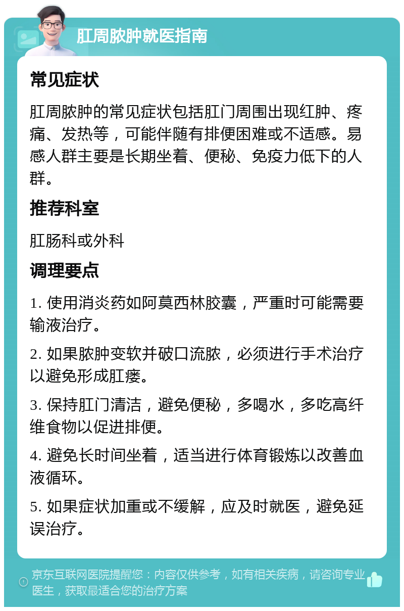 肛周脓肿就医指南 常见症状 肛周脓肿的常见症状包括肛门周围出现红肿、疼痛、发热等，可能伴随有排便困难或不适感。易感人群主要是长期坐着、便秘、免疫力低下的人群。 推荐科室 肛肠科或外科 调理要点 1. 使用消炎药如阿莫西林胶囊，严重时可能需要输液治疗。 2. 如果脓肿变软并破口流脓，必须进行手术治疗以避免形成肛瘘。 3. 保持肛门清洁，避免便秘，多喝水，多吃高纤维食物以促进排便。 4. 避免长时间坐着，适当进行体育锻炼以改善血液循环。 5. 如果症状加重或不缓解，应及时就医，避免延误治疗。