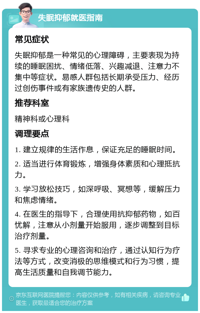 失眠抑郁就医指南 常见症状 失眠抑郁是一种常见的心理障碍，主要表现为持续的睡眠困扰、情绪低落、兴趣减退、注意力不集中等症状。易感人群包括长期承受压力、经历过创伤事件或有家族遗传史的人群。 推荐科室 精神科或心理科 调理要点 1. 建立规律的生活作息，保证充足的睡眠时间。 2. 适当进行体育锻炼，增强身体素质和心理抵抗力。 3. 学习放松技巧，如深呼吸、冥想等，缓解压力和焦虑情绪。 4. 在医生的指导下，合理使用抗抑郁药物，如百忧解，注意从小剂量开始服用，逐步调整到目标治疗剂量。 5. 寻求专业的心理咨询和治疗，通过认知行为疗法等方式，改变消极的思维模式和行为习惯，提高生活质量和自我调节能力。