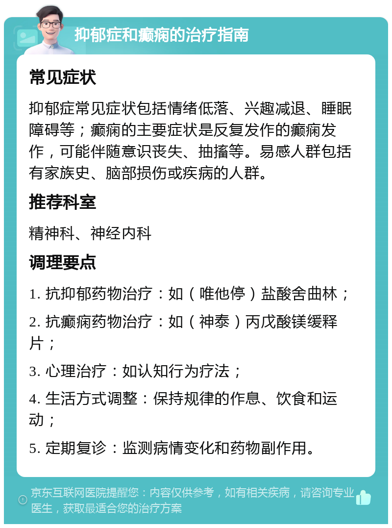 抑郁症和癫痫的治疗指南 常见症状 抑郁症常见症状包括情绪低落、兴趣减退、睡眠障碍等；癫痫的主要症状是反复发作的癫痫发作，可能伴随意识丧失、抽搐等。易感人群包括有家族史、脑部损伤或疾病的人群。 推荐科室 精神科、神经内科 调理要点 1. 抗抑郁药物治疗：如（唯他停）盐酸舍曲林； 2. 抗癫痫药物治疗：如（神泰）丙戊酸镁缓释片； 3. 心理治疗：如认知行为疗法； 4. 生活方式调整：保持规律的作息、饮食和运动； 5. 定期复诊：监测病情变化和药物副作用。